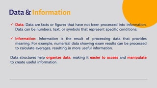 Data & Information
ü Data: Data are facts or figures that have not been processed into information.
Data can be numbers, text, or symbols that represent specific conditions.
ü Information: Information is the result of processing data that provides
meaning. For example, numerical data showing exam results can be processed
to calculate averages, resulting in more useful information.
Data structures help organize data, making it easier to access and manipulate
to create useful information.
 