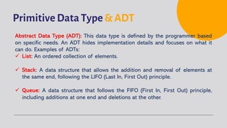 Primitive Data Type & ADT
Abstract Data Type (ADT): This data type is defined by the programmer based
on specific needs. An ADT hides implementation details and focuses on what it
can do. Examples of ADTs:
ü List: An ordered collection of elements.
ü Stack: A data structure that allows the addition and removal of elements at
the same end, following the LIFO (Last In, First Out) principle.
ü Queue: A data structure that follows the FIFO (First In, First Out) principle,
including additions at one end and deletions at the other.
 