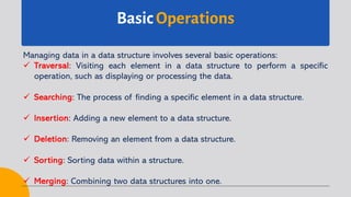 Basic Operations
Managing data in a data structure involves several basic operations:
ü Traversal: Visiting each element in a data structure to perform a specific
operation, such as displaying or processing the data.
ü Searching: The process of finding a specific element in a data structure.
ü Insertion: Adding a new element to a data structure.
ü Deletion: Removing an element from a data structure.
ü Sorting: Sorting data within a structure.
ü Merging: Combining two data structures into one.
 