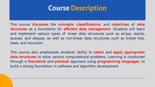 Course Description
This course discusses the concepts, classifications, and objectives of data
structures as a foundation for efficient data management. Students will learn
and implement various types of linear data structures such as arrays, stacks,
queues, and deques, as well as non-linear data structures such as linked lists,
trees, and recursion.
This course also emphasizes students' ability to select and apply appropriate
data structures to solve various computational problems. Learning is conducted
through a theoretical and practical approach using programming languages, to
build a strong foundation in software and algorithm development.
 