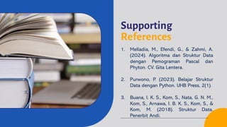 Supporting
References
1. Melladia, M., Efendi, G., & Zahmi, A.
(2024). Algoritma dan Struktur Data
dengan Pemograman Pascal dan
Phyton. CV. Gita Lentera.
2. Purwono, P. (2023). Belajar Struktur
Data dengan Python. UHB Press, 2(1).
3. Buana, I. K. S., Kom, S., Nata, G. N. M.,
Kom, S., Arnawa, I. B. K. S., Kom, S., &
Kom, M. (2018). Struktur Data.
Penerbit Andi.
 