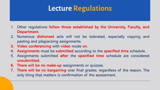 Lecture Regulations
1. Other regulations follow those established by the University, Faculty, and
Department.
2. Numerous dishonest acts will not be tolerated, especially copying and
pasting and plagiarizing assignments.
3. Video conferencing with video mode on.
4. Assignments must be submitted according to the specified time schedule.
5. Assignments submitted after the specified time schedule are considered
unsubmitted.
6. There will be no make-up assignments or quizzes.
7. There will be no bargaining over final grades, regardless of the reason. The
only thing that matters is confirmation of the assessment.
 