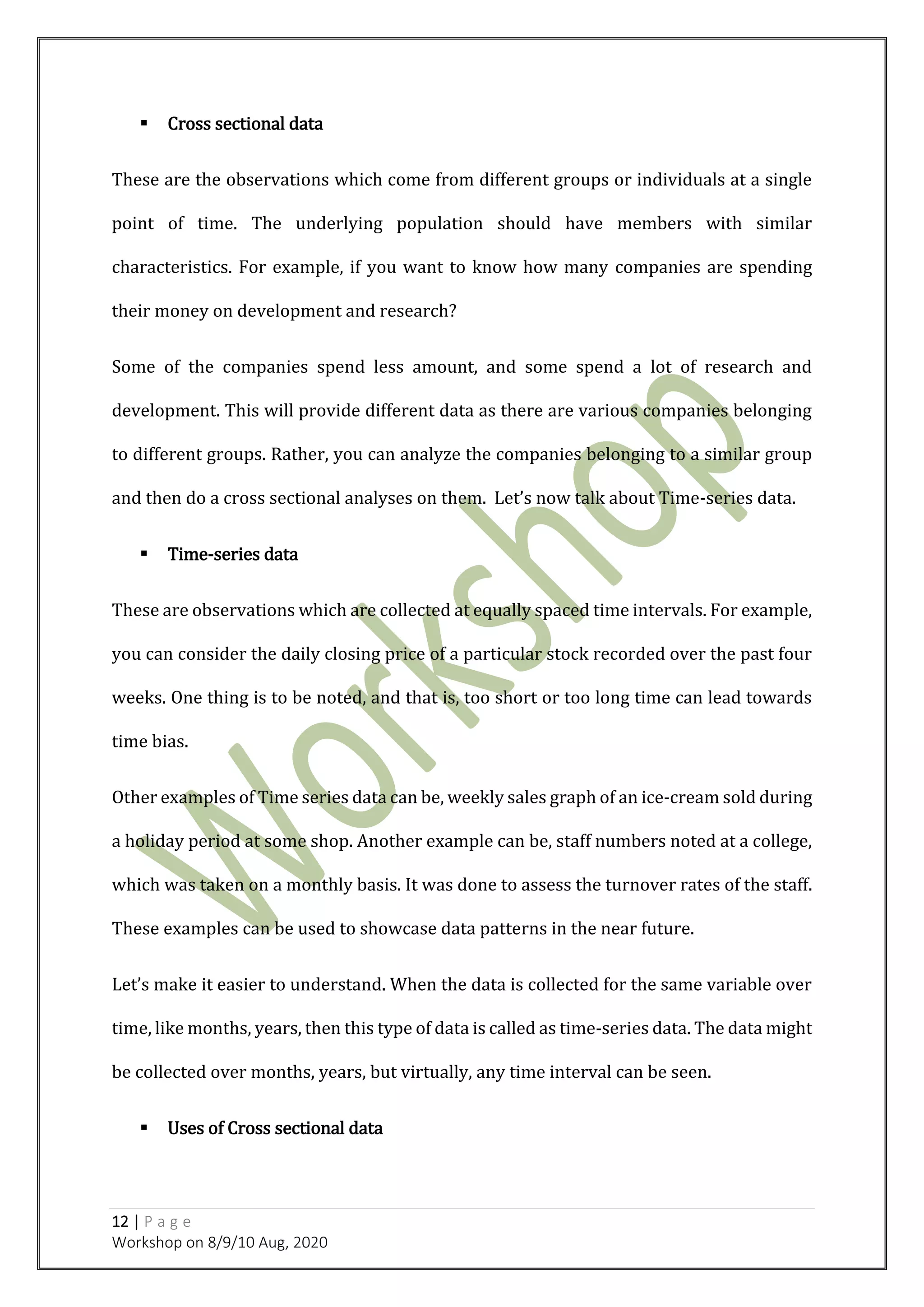 12 | P a g e
Workshop on 8/9/10 Aug, 2020
 Cross sectional data
These are the observations which come from different groups or individuals at a single
point of time. The underlying population should have members with similar
characteristics. For example, if you want to know how many companies are spending
their money on development and research?
Some of the companies spend less amount, and some spend a lot of research and
development. This will provide different data as there are various companies belonging
to different groups. Rather, you can analyze the companies belonging to a similar group
and then do a cross sectional analyses on them. Let’s now talk about Time-series data.
 Time-series data
These are observations which are collected at equally spaced time intervals. For example,
you can consider the daily closing price of a particular stock recorded over the past four
weeks. One thing is to be noted, and that is, too short or too long time can lead towards
time bias.
Other examples of Time series data can be, weekly sales graph of an ice-cream sold during
a holiday period at some shop. Another example can be, staff numbers noted at a college,
which was taken on a monthly basis. It was done to assess the turnover rates of the staff.
These examples can be used to showcase data patterns in the near future.
Let’s make it easier to understand. When the data is collected for the same variable over
time, like months, years, then this type of data is called as time-series data. The data might
be collected over months, years, but virtually, any time interval can be seen.
 Uses of Cross sectional data
 