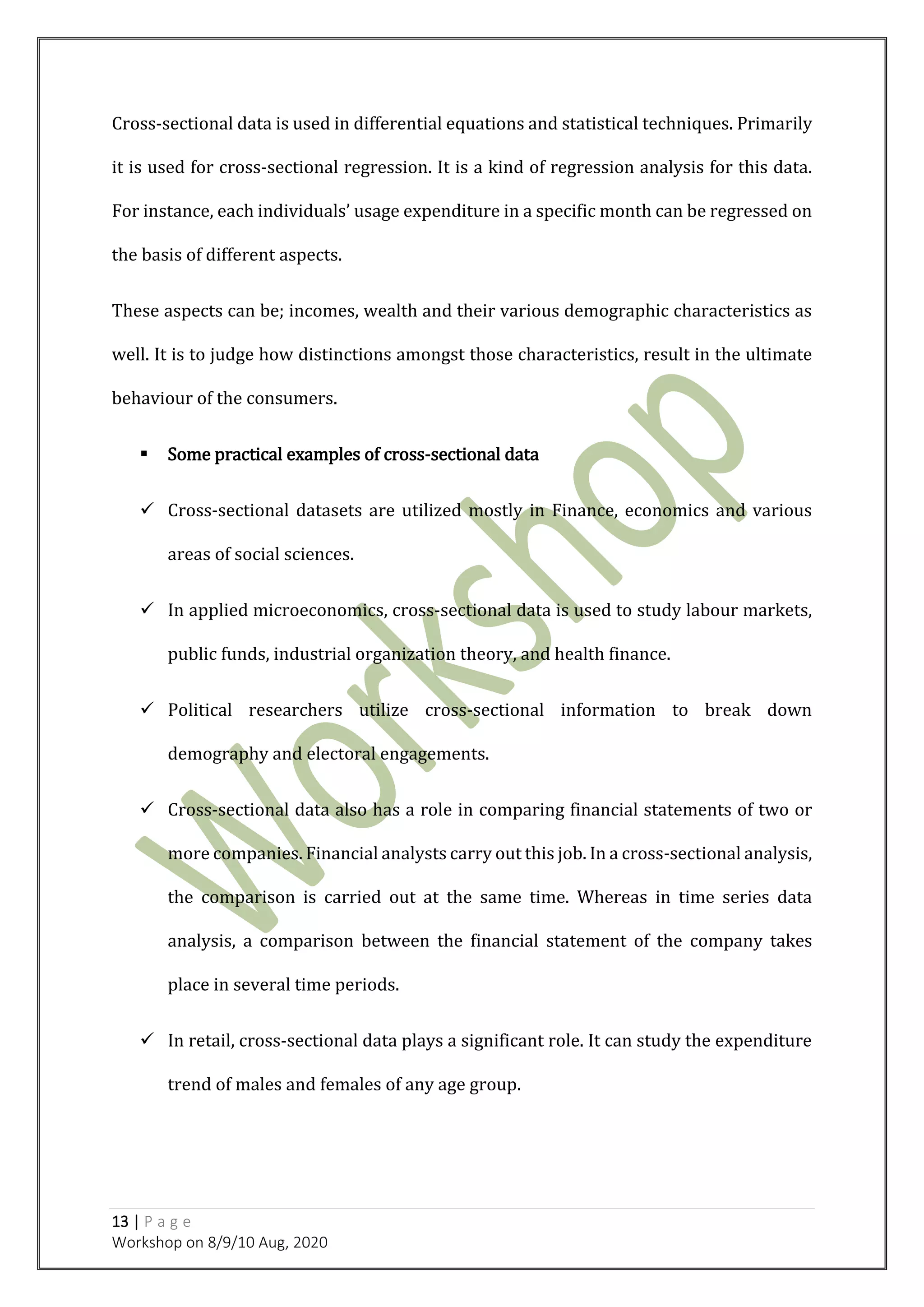 13 | P a g e
Workshop on 8/9/10 Aug, 2020
Cross-sectional data is used in differential equations and statistical techniques. Primarily
it is used for cross-sectional regression. It is a kind of regression analysis for this data.
For instance, each individuals’ usage expenditure in a specific month can be regressed on
the basis of different aspects.
These aspects can be; incomes, wealth and their various demographic characteristics as
well. It is to judge how distinctions amongst those characteristics, result in the ultimate
behaviour of the consumers.
 Some practical examples of cross-sectional data
 Cross-sectional datasets are utilized mostly in Finance, economics and various
areas of social sciences.
 In applied microeconomics, cross-sectional data is used to study labour markets,
public funds, industrial organization theory, and health finance.
 Political researchers utilize cross-sectional information to break down
demography and electoral engagements.
 Cross-sectional data also has a role in comparing financial statements of two or
more companies. Financial analysts carry out this job. In a cross-sectional analysis,
the comparison is carried out at the same time. Whereas in time series data
analysis, a comparison between the financial statement of the company takes
place in several time periods.
 In retail, cross-sectional data plays a significant role. It can study the expenditure
trend of males and females of any age group.
 