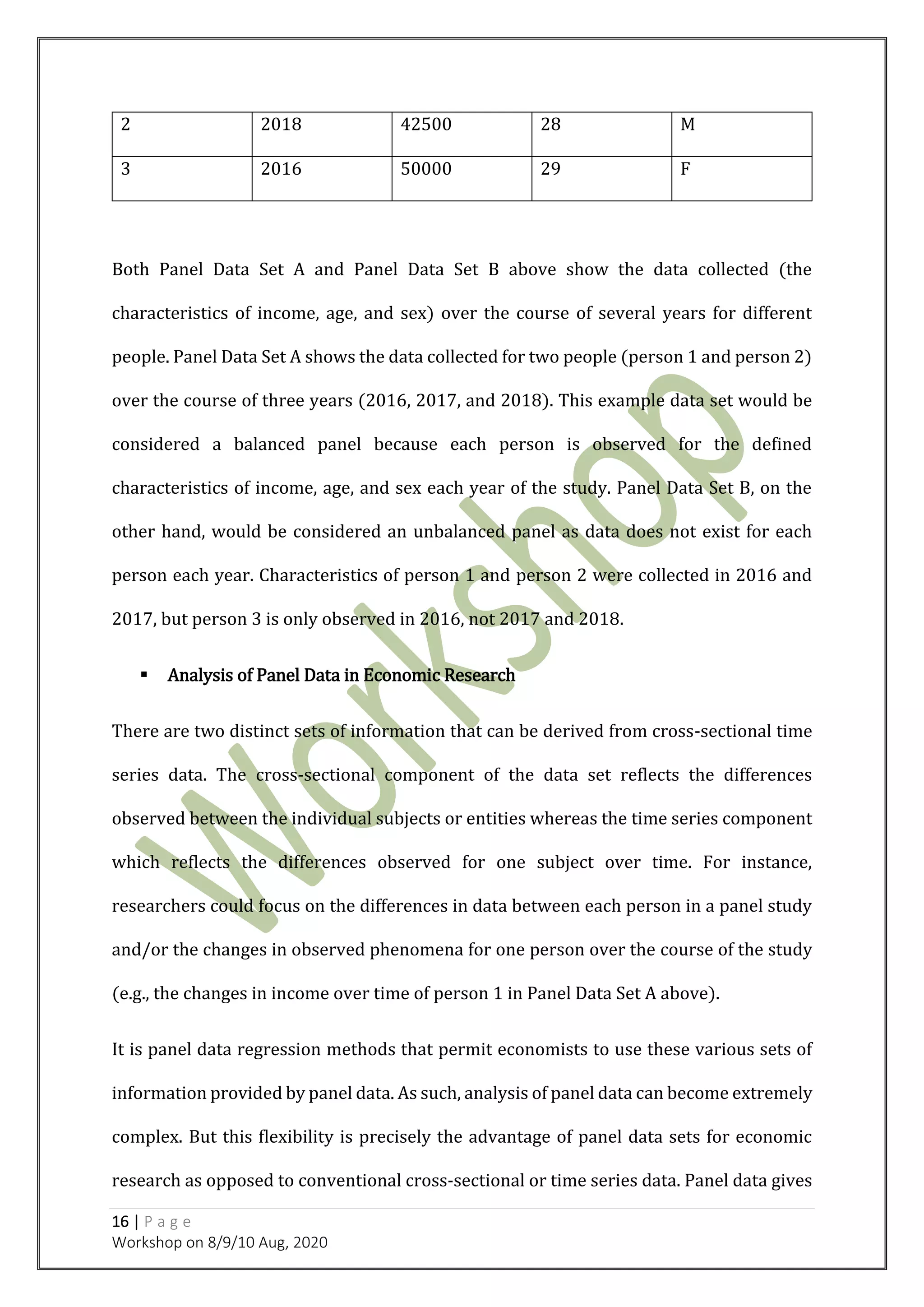 16 | P a g e
Workshop on 8/9/10 Aug, 2020
2 2018 42500 28 M
3 2016 50000 29 F
Both Panel Data Set A and Panel Data Set B above show the data collected (the
characteristics of income, age, and sex) over the course of several years for different
people. Panel Data Set A shows the data collected for two people (person 1 and person 2)
over the course of three years (2016, 2017, and 2018). This example data set would be
considered a balanced panel because each person is observed for the defined
characteristics of income, age, and sex each year of the study. Panel Data Set B, on the
other hand, would be considered an unbalanced panel as data does not exist for each
person each year. Characteristics of person 1 and person 2 were collected in 2016 and
2017, but person 3 is only observed in 2016, not 2017 and 2018.
 Analysis of Panel Data in Economic Research
There are two distinct sets of information that can be derived from cross-sectional time
series data. The cross-sectional component of the data set reflects the differences
observed between the individual subjects or entities whereas the time series component
which reflects the differences observed for one subject over time. For instance,
researchers could focus on the differences in data between each person in a panel study
and/or the changes in observed phenomena for one person over the course of the study
(e.g., the changes in income over time of person 1 in Panel Data Set A above).
It is panel data regression methods that permit economists to use these various sets of
information provided by panel data. As such, analysis of panel data can become extremely
complex. But this flexibility is precisely the advantage of panel data sets for economic
research as opposed to conventional cross-sectional or time series data. Panel data gives
 