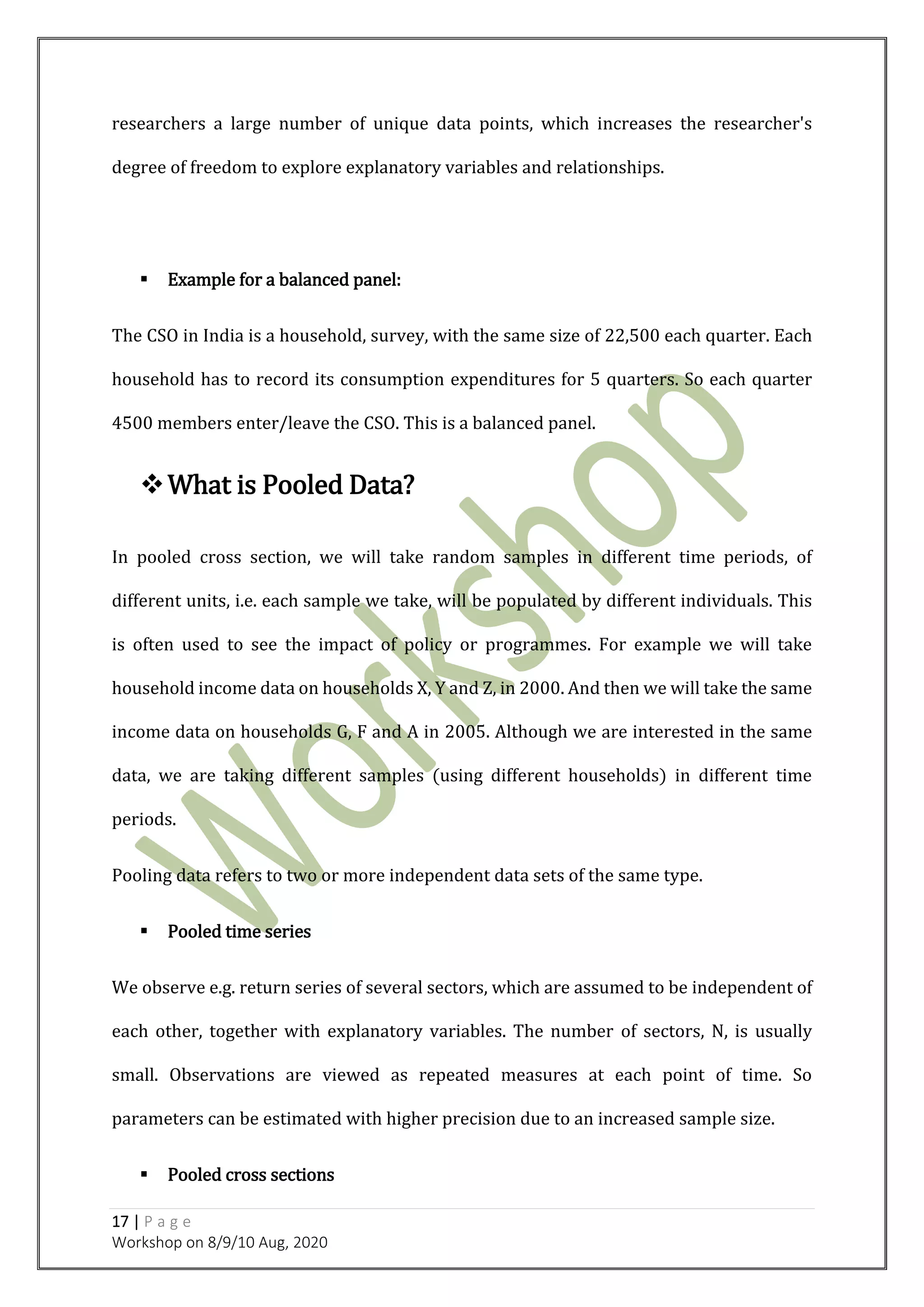 17 | P a g e
Workshop on 8/9/10 Aug, 2020
researchers a large number of unique data points, which increases the researcher's
degree of freedom to explore explanatory variables and relationships.
 Example for a balanced panel:
The CSO in India is a household, survey, with the same size of 22,500 each quarter. Each
household has to record its consumption expenditures for 5 quarters. So each quarter
4500 members enter/leave the CSO. This is a balanced panel.
What is Pooled Data?
In pooled cross section, we will take random samples in different time periods, of
different units, i.e. each sample we take, will be populated by different individuals. This
is often used to see the impact of policy or programmes. For example we will take
household income data on households X, Y and Z, in 2000. And then we will take the same
income data on households G, F and A in 2005. Although we are interested in the same
data, we are taking different samples (using different households) in different time
periods.
Pooling data refers to two or more independent data sets of the same type.
 Pooled time series
We observe e.g. return series of several sectors, which are assumed to be independent of
each other, together with explanatory variables. The number of sectors, N, is usually
small. Observations are viewed as repeated measures at each point of time. So
parameters can be estimated with higher precision due to an increased sample size.
 Pooled cross sections
 