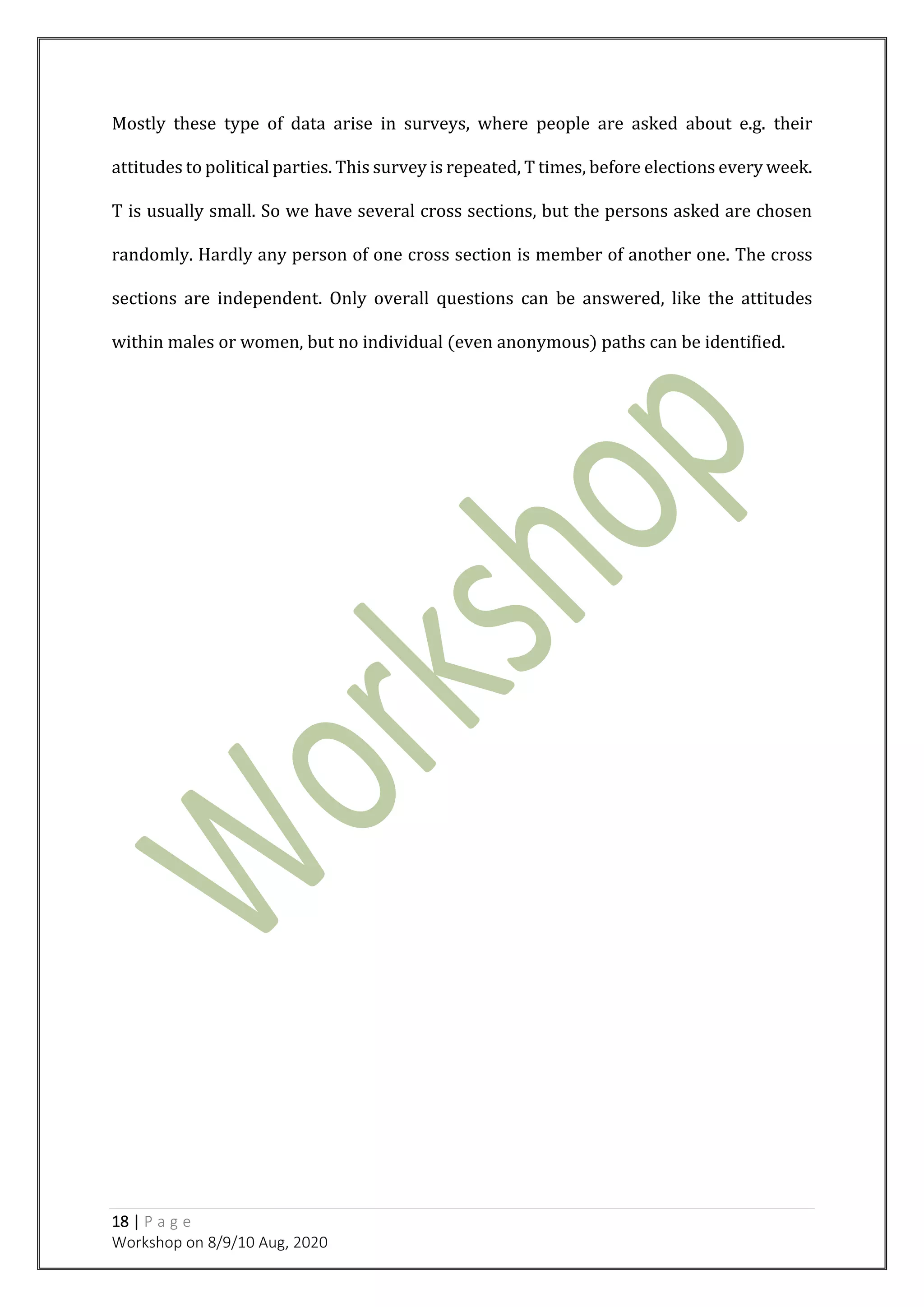 18 | P a g e
Workshop on 8/9/10 Aug, 2020
Mostly these type of data arise in surveys, where people are asked about e.g. their
attitudes to political parties. This survey is repeated, T times, before elections every week.
T is usually small. So we have several cross sections, but the persons asked are chosen
randomly. Hardly any person of one cross section is member of another one. The cross
sections are independent. Only overall questions can be answered, like the attitudes
within males or women, but no individual (even anonymous) paths can be identified.
 
