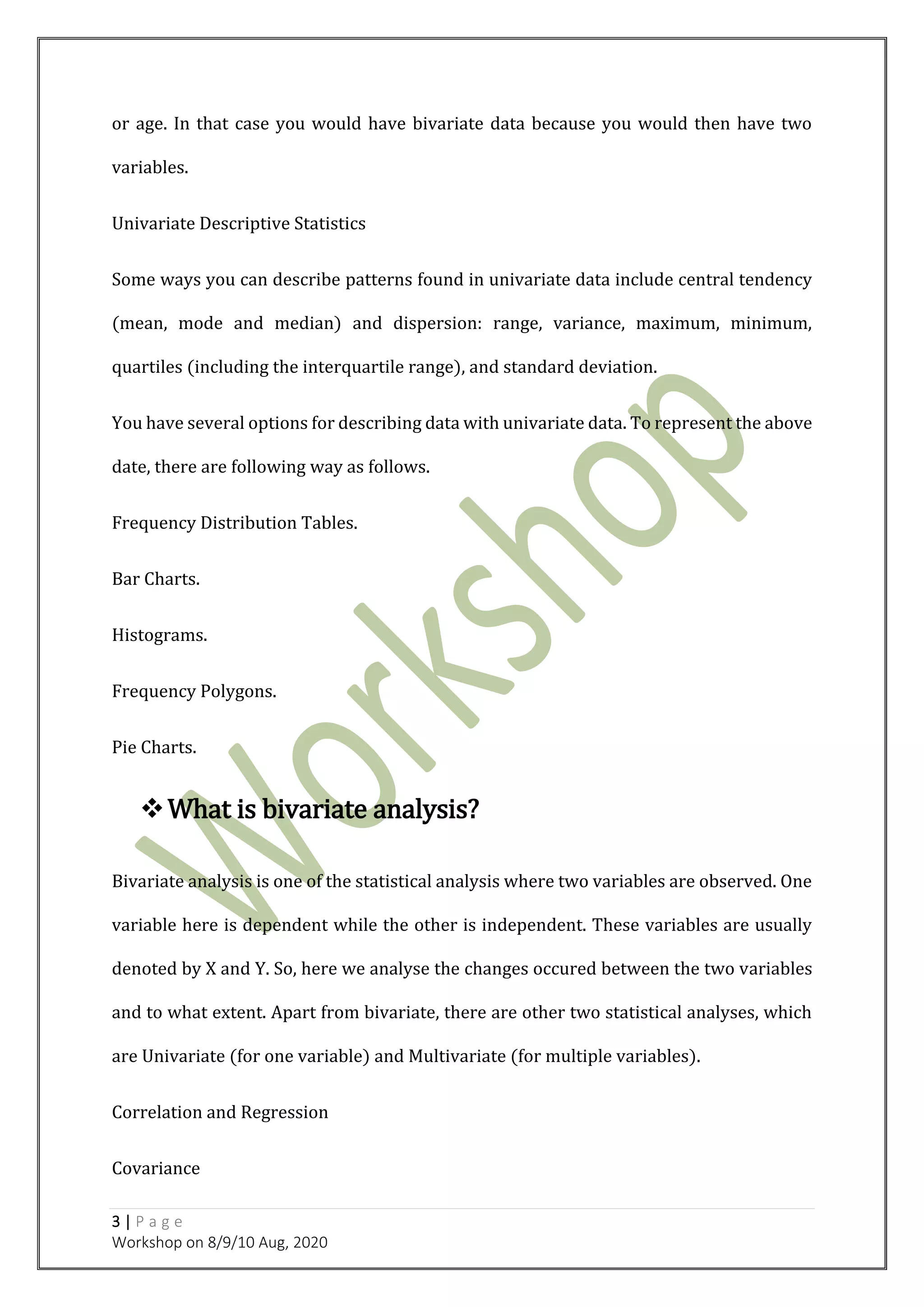 3 | P a g e
Workshop on 8/9/10 Aug, 2020
or age. In that case you would have bivariate data because you would then have two
variables.
Univariate Descriptive Statistics
Some ways you can describe patterns found in univariate data include central tendency
(mean, mode and median) and dispersion: range, variance, maximum, minimum,
quartiles (including the interquartile range), and standard deviation.
You have several options for describing data with univariate data. To represent the above
date, there are following way as follows.
Frequency Distribution Tables.
Bar Charts.
Histograms.
Frequency Polygons.
Pie Charts.
What is bivariate analysis?
Bivariate analysis is one of the statistical analysis where two variables are observed. One
variable here is dependent while the other is independent. These variables are usually
denoted by X and Y. So, here we analyse the changes occured between the two variables
and to what extent. Apart from bivariate, there are other two statistical analyses, which
are Univariate (for one variable) and Multivariate (for multiple variables).
Correlation and Regression
Covariance
 