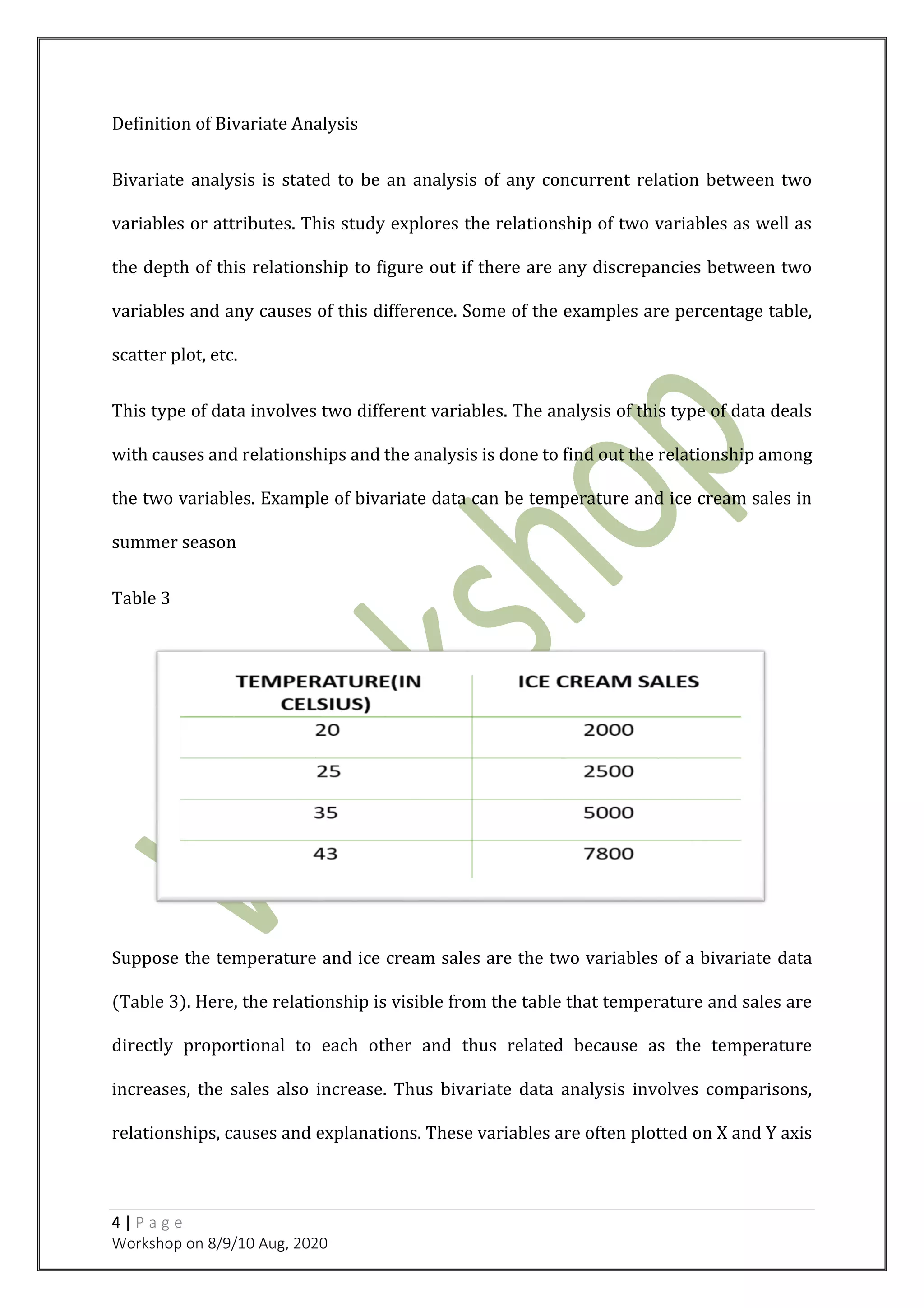 4 | P a g e
Workshop on 8/9/10 Aug, 2020
Definition of Bivariate Analysis
Bivariate analysis is stated to be an analysis of any concurrent relation between two
variables or attributes. This study explores the relationship of two variables as well as
the depth of this relationship to figure out if there are any discrepancies between two
variables and any causes of this difference. Some of the examples are percentage table,
scatter plot, etc.
This type of data involves two different variables. The analysis of this type of data deals
with causes and relationships and the analysis is done to find out the relationship among
the two variables. Example of bivariate data can be temperature and ice cream sales in
summer season
Table 3
Suppose the temperature and ice cream sales are the two variables of a bivariate data
(Table 3). Here, the relationship is visible from the table that temperature and sales are
directly proportional to each other and thus related because as the temperature
increases, the sales also increase. Thus bivariate data analysis involves comparisons,
relationships, causes and explanations. These variables are often plotted on X and Y axis
 