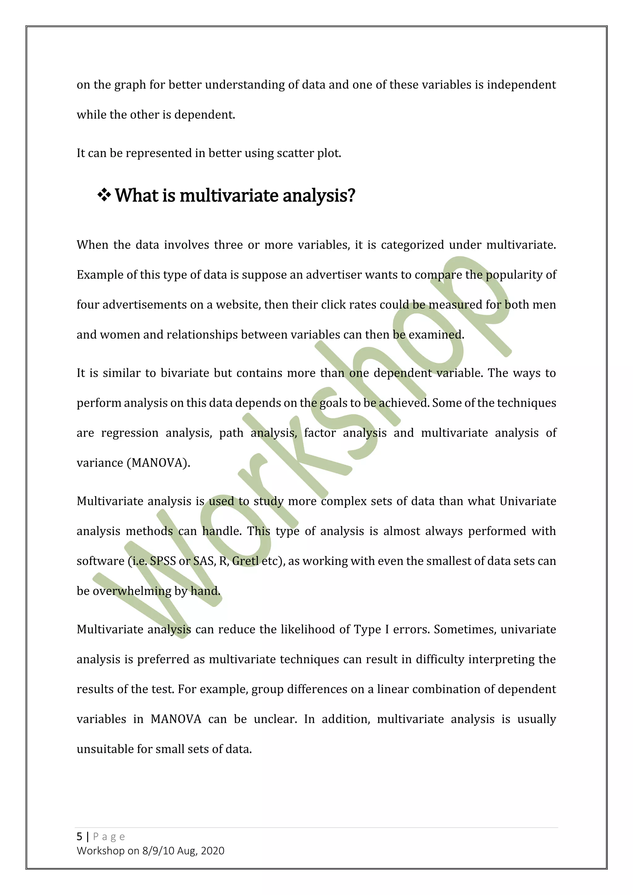 5 | P a g e
Workshop on 8/9/10 Aug, 2020
on the graph for better understanding of data and one of these variables is independent
while the other is dependent.
It can be represented in better using scatter plot.
What is multivariate analysis?
When the data involves three or more variables, it is categorized under multivariate.
Example of this type of data is suppose an advertiser wants to compare the popularity of
four advertisements on a website, then their click rates could be measured for both men
and women and relationships between variables can then be examined.
It is similar to bivariate but contains more than one dependent variable. The ways to
perform analysis on this data depends on the goals to be achieved. Some of the techniques
are regression analysis, path analysis, factor analysis and multivariate analysis of
variance (MANOVA).
Multivariate analysis is used to study more complex sets of data than what Univariate
analysis methods can handle. This type of analysis is almost always performed with
software (i.e. SPSS or SAS, R, Gretl etc), as working with even the smallest of data sets can
be overwhelming by hand.
Multivariate analysis can reduce the likelihood of Type I errors. Sometimes, univariate
analysis is preferred as multivariate techniques can result in difficulty interpreting the
results of the test. For example, group differences on a linear combination of dependent
variables in MANOVA can be unclear. In addition, multivariate analysis is usually
unsuitable for small sets of data.
 