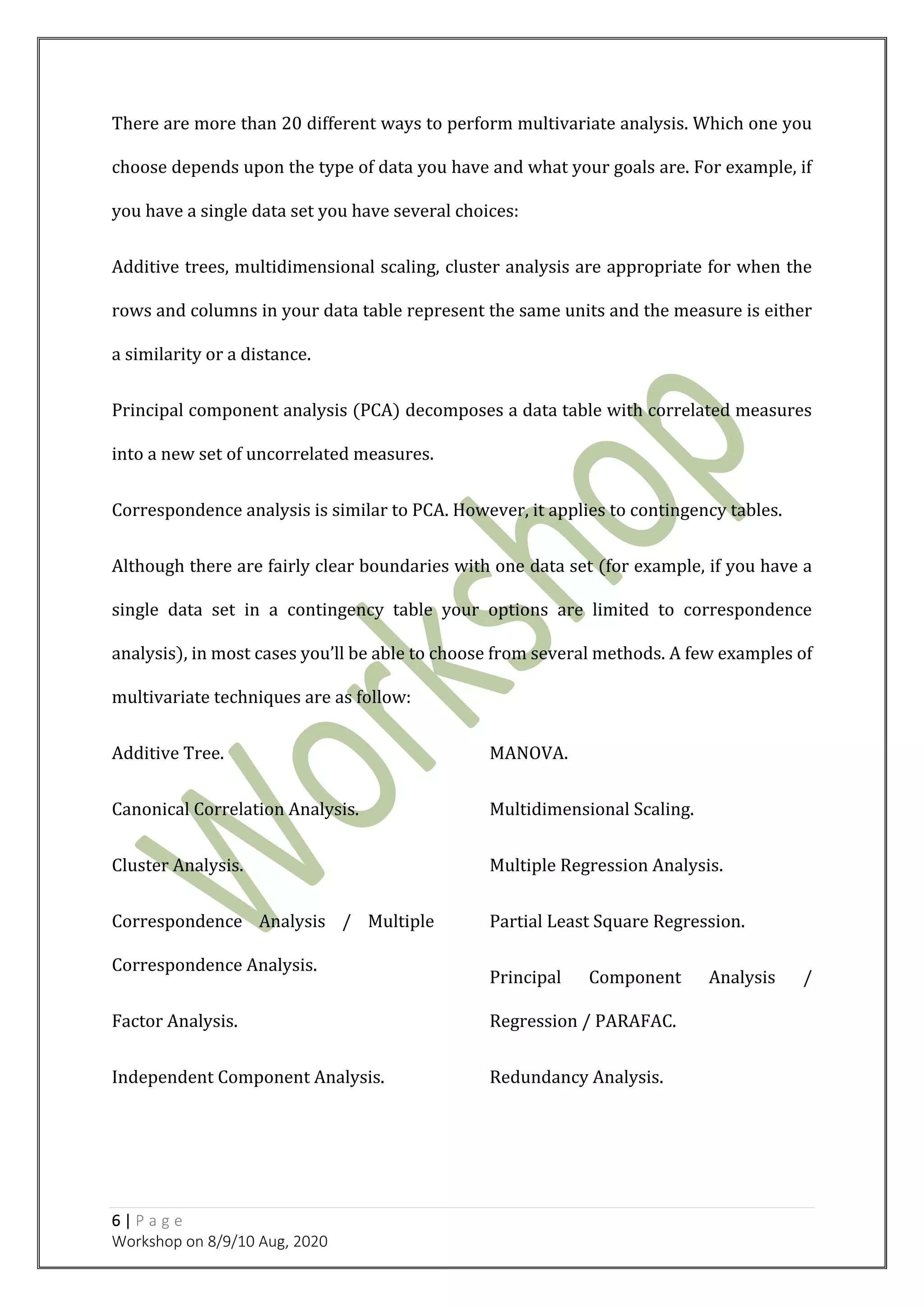 6 | P a g e
Workshop on 8/9/10 Aug, 2020
There are more than 20 different ways to perform multivariate analysis. Which one you
choose depends upon the type of data you have and what your goals are. For example, if
you have a single data set you have several choices:
Additive trees, multidimensional scaling, cluster analysis are appropriate for when the
rows and columns in your data table represent the same units and the measure is either
a similarity or a distance.
Principal component analysis (PCA) decomposes a data table with correlated measures
into a new set of uncorrelated measures.
Correspondence analysis is similar to PCA. However, it applies to contingency tables.
Although there are fairly clear boundaries with one data set (for example, if you have a
single data set in a contingency table your options are limited to correspondence
analysis), in most cases you’ll be able to choose from several methods. A few examples of
multivariate techniques are as follow:
Additive Tree.
Canonical Correlation Analysis.
Cluster Analysis.
Correspondence Analysis / Multiple
Correspondence Analysis.
Factor Analysis.
Independent Component Analysis.
MANOVA.
Multidimensional Scaling.
Multiple Regression Analysis.
Partial Least Square Regression.
Principal Component Analysis /
Regression / PARAFAC.
Redundancy Analysis.
 