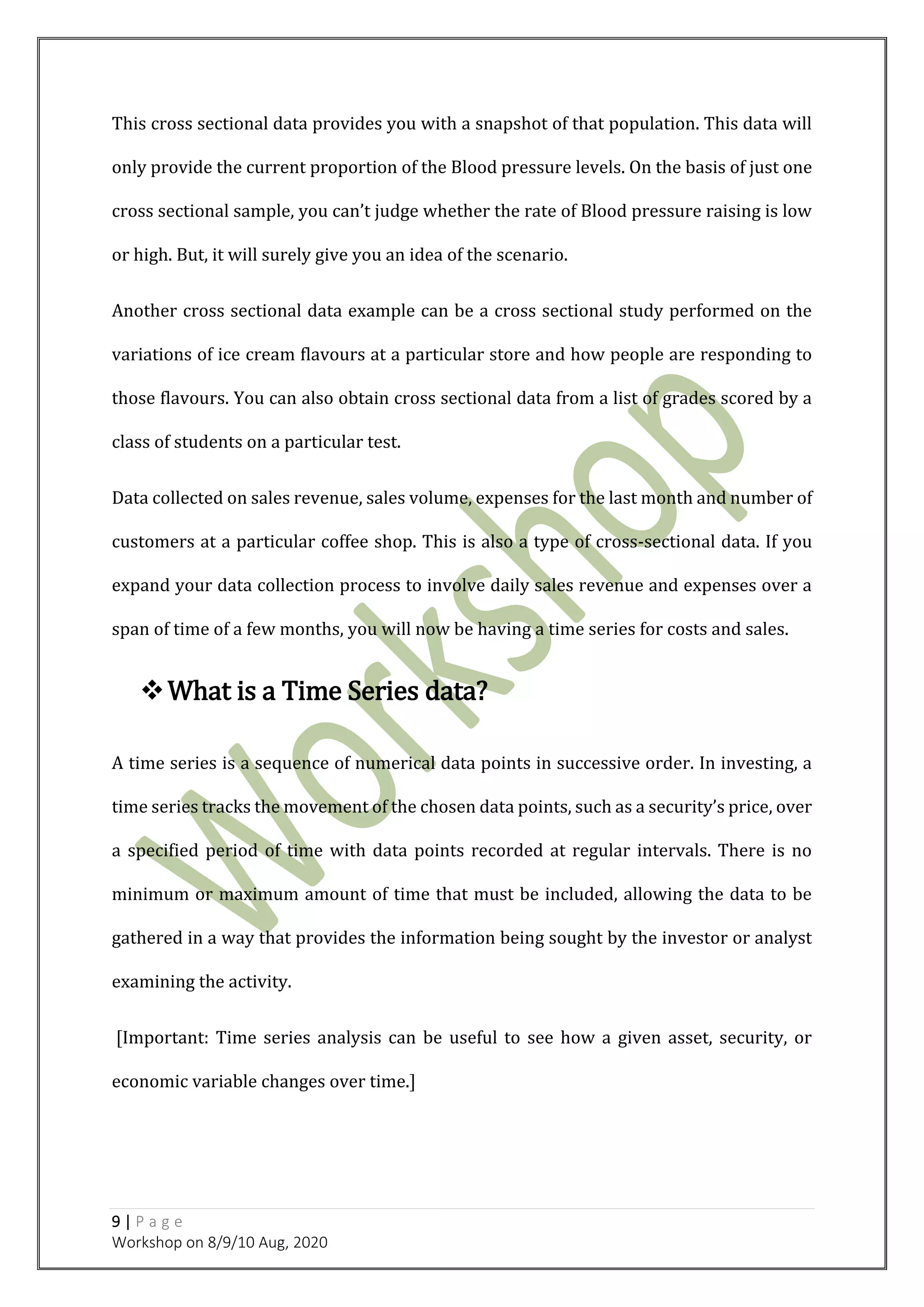 9 | P a g e
Workshop on 8/9/10 Aug, 2020
This cross sectional data provides you with a snapshot of that population. This data will
only provide the current proportion of the Blood pressure levels. On the basis of just one
cross sectional sample, you can’t judge whether the rate of Blood pressure raising is low
or high. But, it will surely give you an idea of the scenario.
Another cross sectional data example can be a cross sectional study performed on the
variations of ice cream flavours at a particular store and how people are responding to
those flavours. You can also obtain cross sectional data from a list of grades scored by a
class of students on a particular test.
Data collected on sales revenue, sales volume, expenses for the last month and number of
customers at a particular coffee shop. This is also a type of cross-sectional data. If you
expand your data collection process to involve daily sales revenue and expenses over a
span of time of a few months, you will now be having a time series for costs and sales.
What is a Time Series data?
A time series is a sequence of numerical data points in successive order. In investing, a
time series tracks the movement of the chosen data points, such as a security’s price, over
a specified period of time with data points recorded at regular intervals. There is no
minimum or maximum amount of time that must be included, allowing the data to be
gathered in a way that provides the information being sought by the investor or analyst
examining the activity.
[Important: Time series analysis can be useful to see how a given asset, security, or
economic variable changes over time.]
 