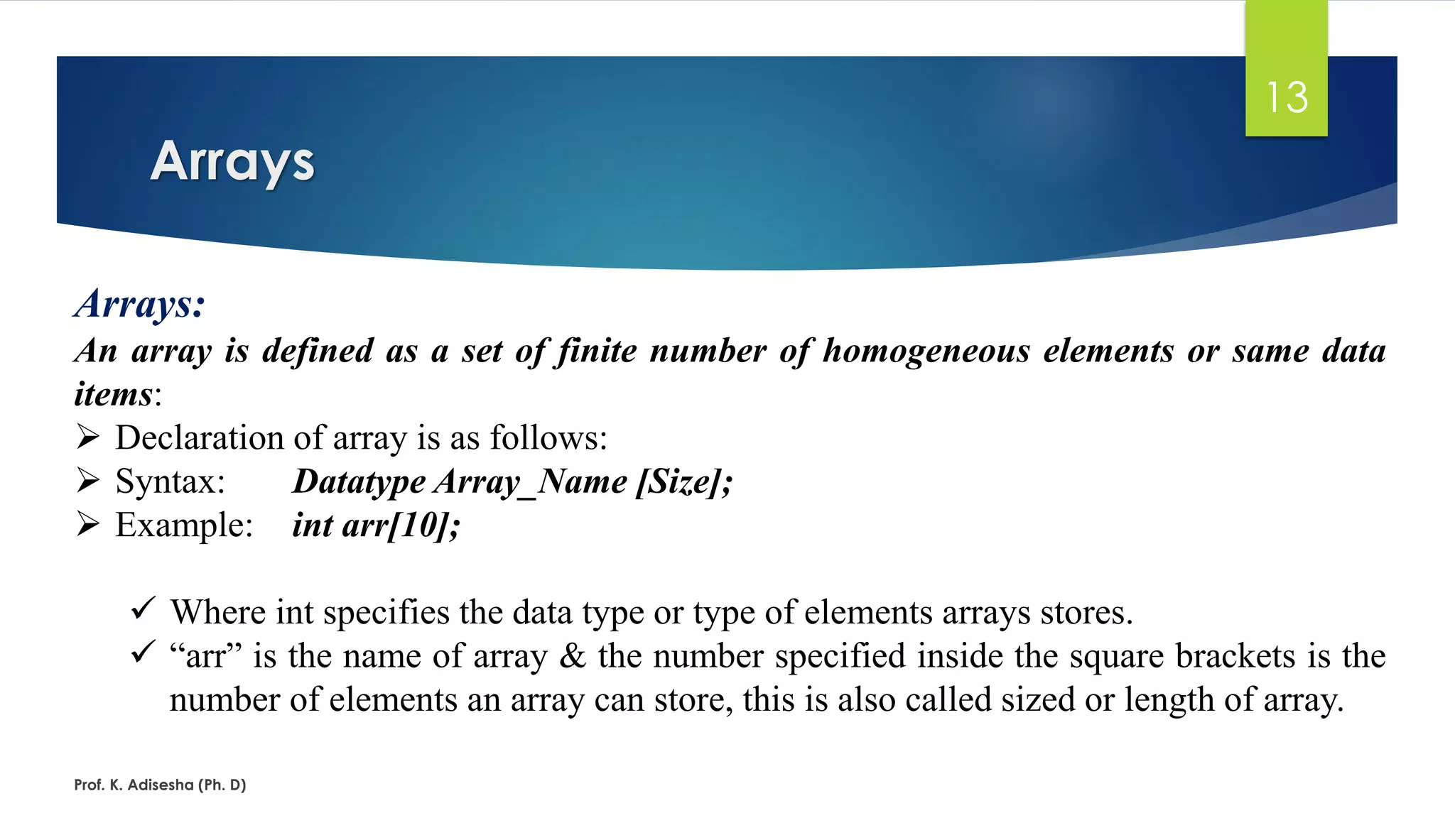 Arrays
Prof. K. Adisesha (Ph. D)
13
Arrays:
An array is defined as a set of finite number of homogeneous elements or same data
items:
➢ Declaration of array is as follows:
➢ Syntax: Datatype Array_Name [Size];
➢ Example: int arr[10];
✓ Where int specifies the data type or type of elements arrays stores.
✓ “arr” is the name of array & the number specified inside the square brackets is the
number of elements an array can store, this is also called sized or length of array.
 