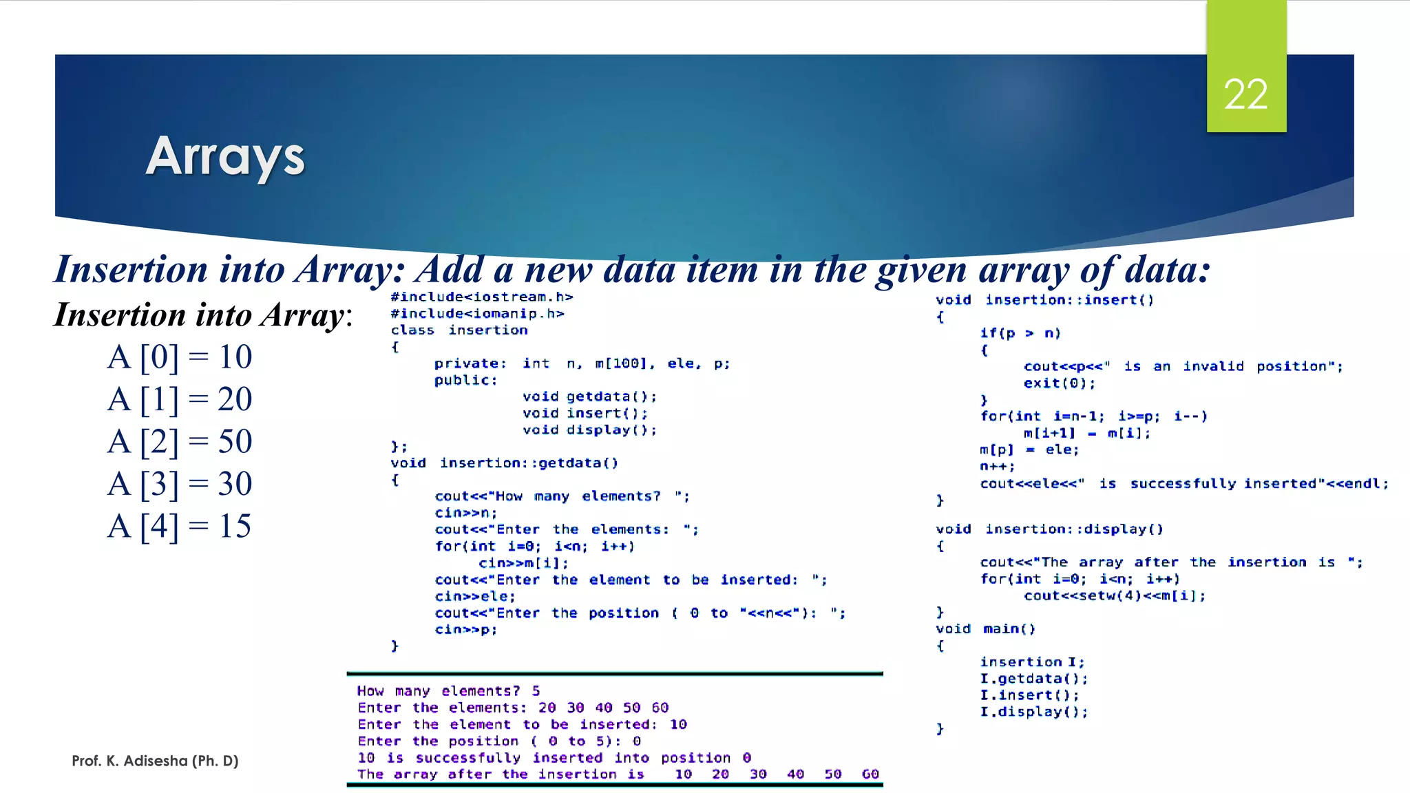 Arrays
Prof. K. Adisesha (Ph. D)
22
Insertion into Array: Add a new data item in the given array of data:
Insertion into Array:
A [0] = 10
A [1] = 20
A [2] = 50
A [3] = 30
A [4] = 15
 