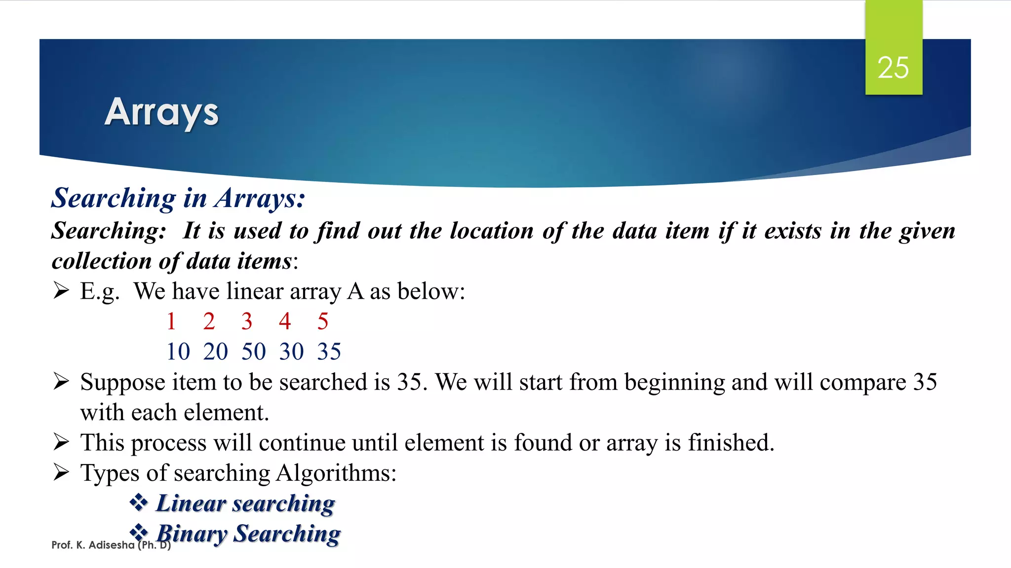 Arrays
Prof. K. Adisesha (Ph. D)
25
Searching in Arrays:
Searching: It is used to find out the location of the data item if it exists in the given
collection of data items:
➢ E.g. We have linear array A as below:
1 2 3 4 5
10 20 50 30 35
➢ Suppose item to be searched is 35. We will start from beginning and will compare 35
with each element.
➢ This process will continue until element is found or array is finished.
➢ Types of searching Algorithms:
❖ Linear searching
❖ Binary Searching
 