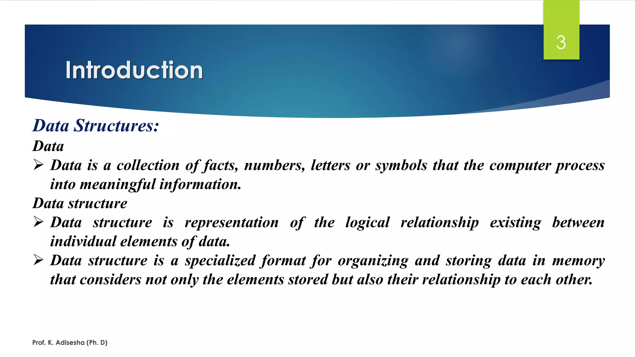 Introduction
Prof. K. Adisesha (Ph. D)
3
Data Structures:
Data
➢ Data is a collection of facts, numbers, letters or symbols that the computer process
into meaningful information.
Data structure
➢ Data structure is representation of the logical relationship existing between
individual elements of data.
➢ Data structure is a specialized format for organizing and storing data in memory
that considers not only the elements stored but also their relationship to each other.
 