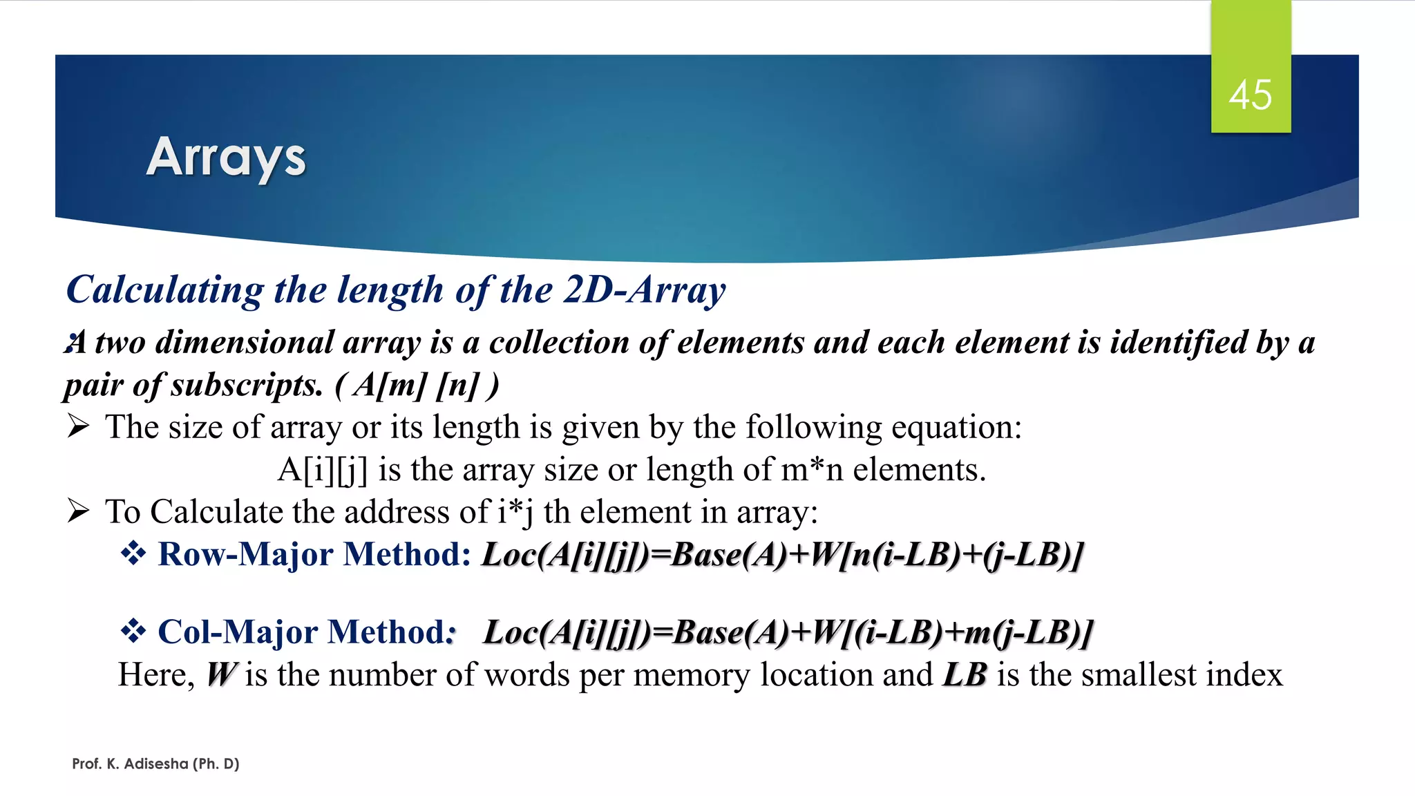 Arrays
Prof. K. Adisesha (Ph. D)
45
Calculating the length of the 2D-Array
:A two dimensional array is a collection of elements and each element is identified by a
pair of subscripts. ( A[m] [n] )
➢ The size of array or its length is given by the following equation:
A[i][j] is the array size or length of m*n elements.
➢ To Calculate the address of i*j th element in array:
❖ Row-Major Method: Loc(A[i][j])=Base(A)+W[n(i-LB)+(j-LB)]
❖ Col-Major Method: Loc(A[i][j])=Base(A)+W[(i-LB)+m(j-LB)]
Here, W is the number of words per memory location and LB is the smallest index
 