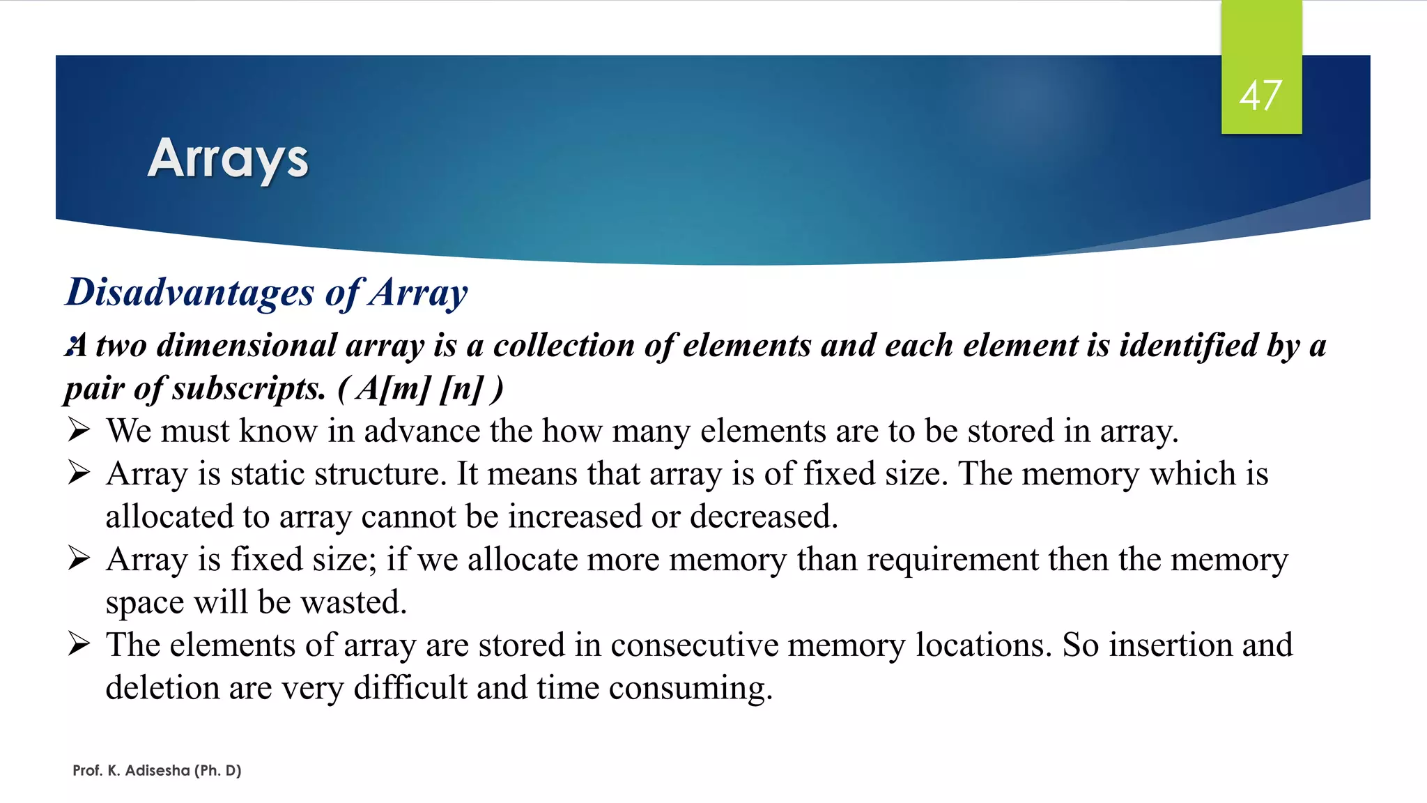 Arrays
Prof. K. Adisesha (Ph. D)
47
Disadvantages of Array
:A two dimensional array is a collection of elements and each element is identified by a
pair of subscripts. ( A[m] [n] )
➢ We must know in advance the how many elements are to be stored in array.
➢ Array is static structure. It means that array is of fixed size. The memory which is
allocated to array cannot be increased or decreased.
➢ Array is fixed size; if we allocate more memory than requirement then the memory
space will be wasted.
➢ The elements of array are stored in consecutive memory locations. So insertion and
deletion are very difficult and time consuming.
 