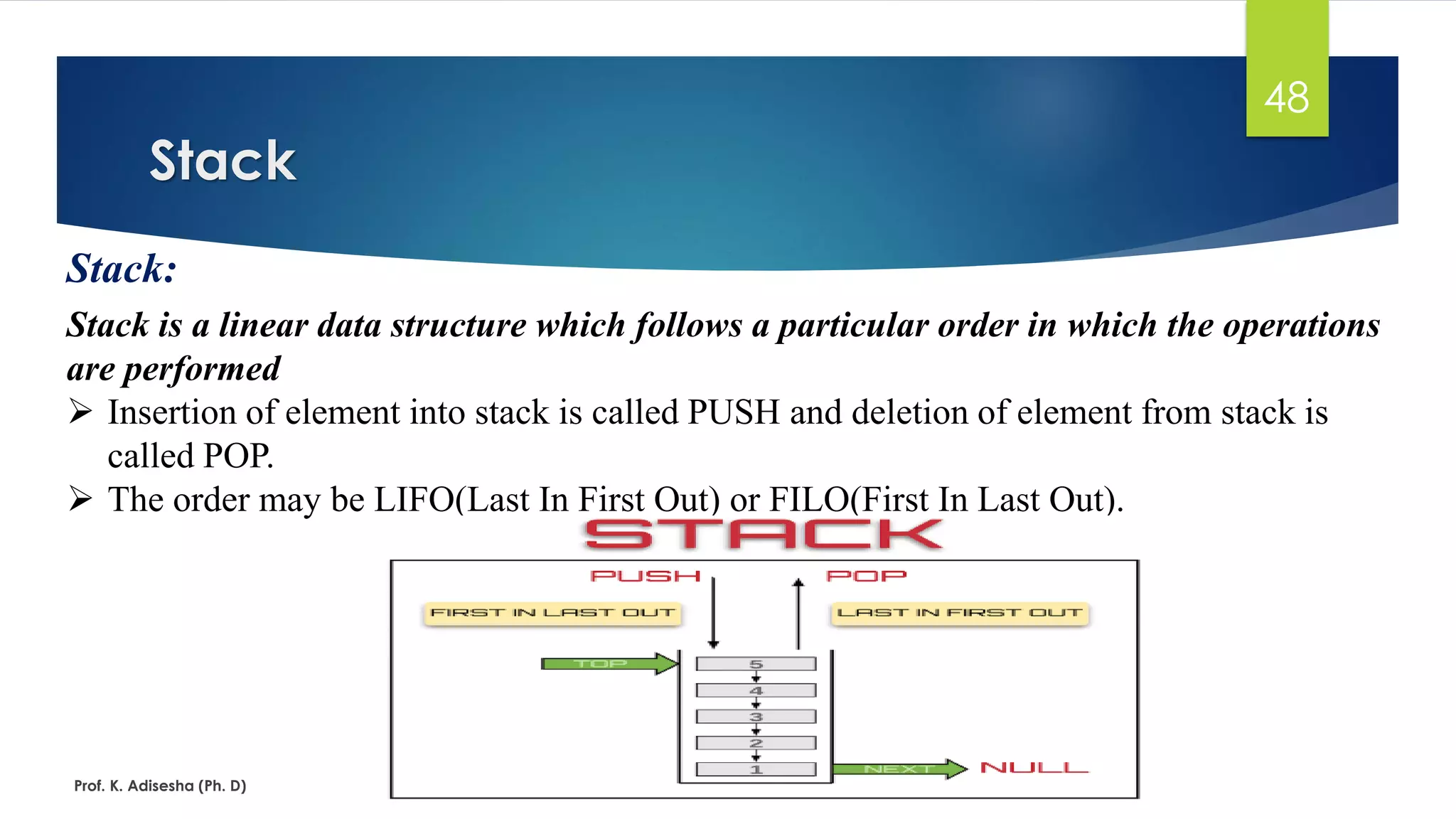 Stack
Prof. K. Adisesha (Ph. D)
48
Stack:
Stack is a linear data structure which follows a particular order in which the operations
are performed
➢ Insertion of element into stack is called PUSH and deletion of element from stack is
called POP.
➢ The order may be LIFO(Last In First Out) or FILO(First In Last Out).
 