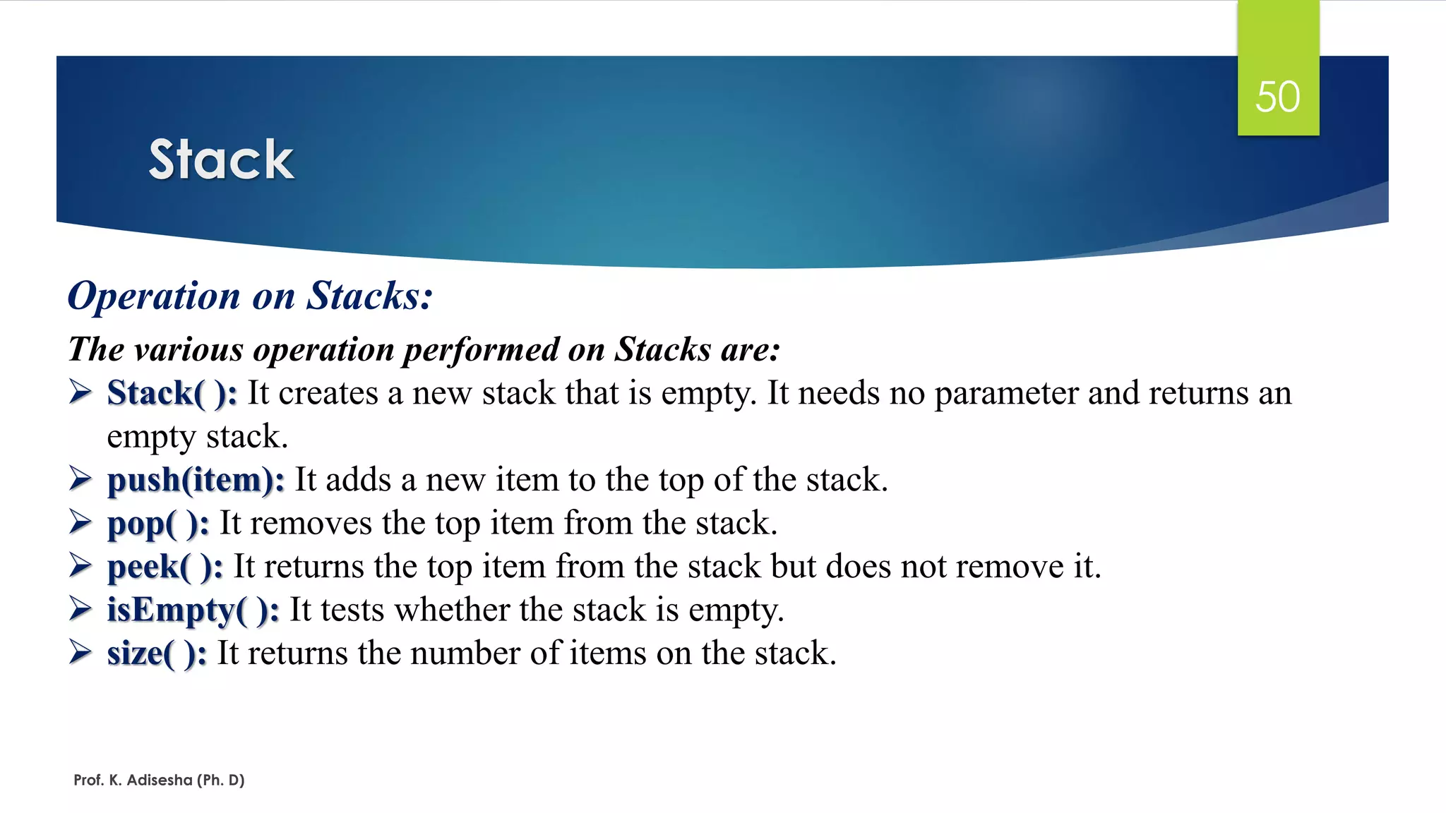 Stack
Prof. K. Adisesha (Ph. D)
50
Operation on Stacks:
The various operation performed on Stacks are:
➢ Stack( ): It creates a new stack that is empty. It needs no parameter and returns an
empty stack.
➢ push(item): It adds a new item to the top of the stack.
➢ pop( ): It removes the top item from the stack.
➢ peek( ): It returns the top item from the stack but does not remove it.
➢ isEmpty( ): It tests whether the stack is empty.
➢ size( ): It returns the number of items on the stack.
 