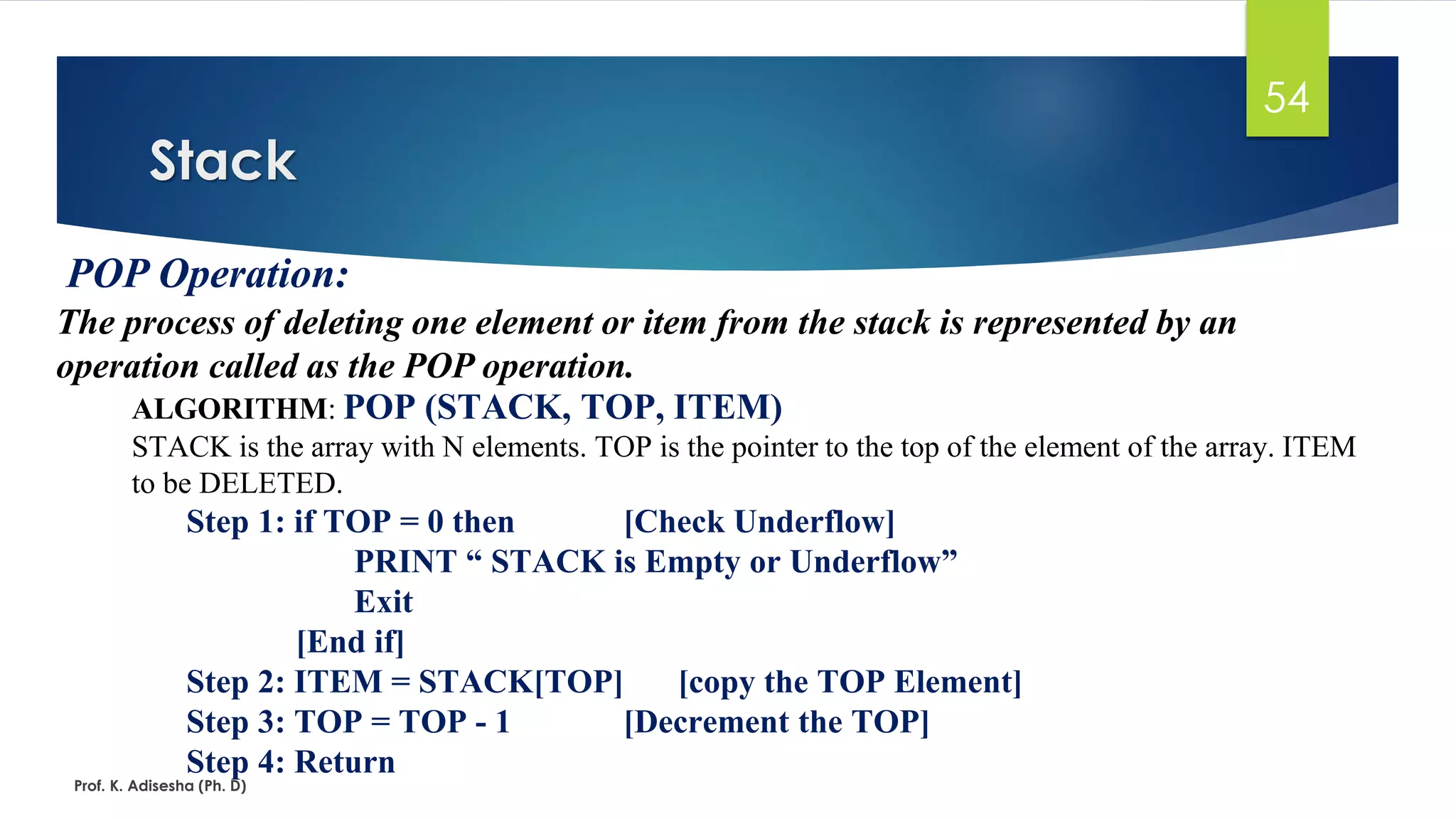 ALGORITHM: POP (STACK, TOP, ITEM)
STACK is the array with N elements. TOP is the pointer to the top of the element of the array. ITEM
to be DELETED.
Step 1: if TOP = 0 then [Check Underflow]
PRINT “ STACK is Empty or Underflow”
Exit
[End if]
Step 2: ITEM = STACK[TOP] [copy the TOP Element]
Step 3: TOP = TOP - 1 [Decrement the TOP]
Step 4: Return
Stack
Prof. K. Adisesha (Ph. D)
54
POP Operation:
The process of deleting one element or item from the stack is represented by an
operation called as the POP operation.
 
