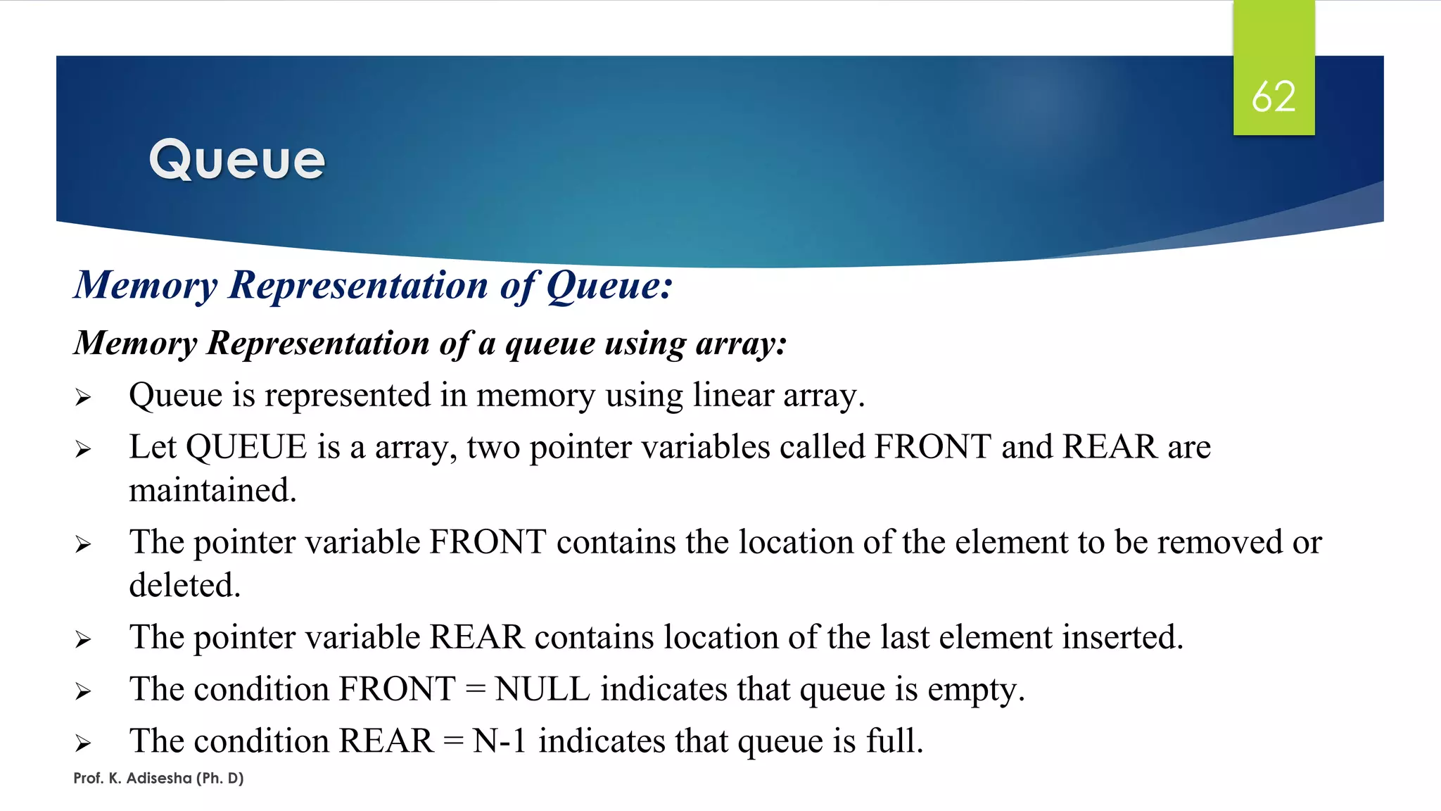 Queue
Prof. K. Adisesha (Ph. D)
62
Memory Representation of Queue:
Memory Representation of a queue using array:
➢ Queue is represented in memory using linear array.
➢ Let QUEUE is a array, two pointer variables called FRONT and REAR are
maintained.
➢ The pointer variable FRONT contains the location of the element to be removed or
deleted.
➢ The pointer variable REAR contains location of the last element inserted.
➢ The condition FRONT = NULL indicates that queue is empty.
➢ The condition REAR = N-1 indicates that queue is full.
 
