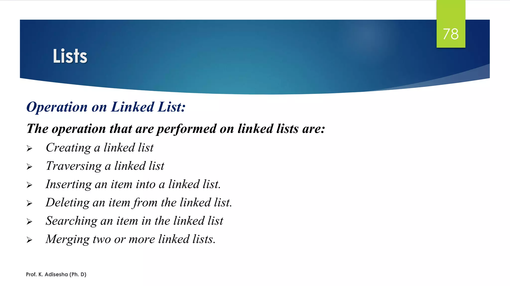 Lists
Prof. K. Adisesha (Ph. D)
78
Operation on Linked List:
The operation that are performed on linked lists are:
➢ Creating a linked list
➢ Traversing a linked list
➢ Inserting an item into a linked list.
➢ Deleting an item from the linked list.
➢ Searching an item in the linked list
➢ Merging two or more linked lists.
 