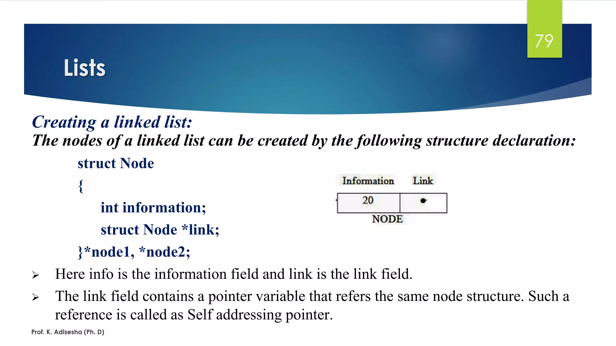 Lists
Prof. K. Adisesha (Ph. D)
79
Creating a linked list:
The nodes of a linked list can be created by the following structure declaration:
struct Node
{
int information;
struct Node *link;
}*node1, *node2;
➢ Here info is the information field and link is the link field.
➢ The link field contains a pointer variable that refers the same node structure. Such a
reference is called as Self addressing pointer.
 