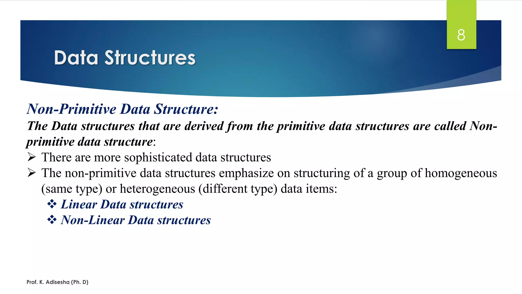 Data Structures
Prof. K. Adisesha (Ph. D)
8
Non-Primitive Data Structure:
The Data structures that are derived from the primitive data structures are called Non-
primitive data structure:
➢ There are more sophisticated data structures
➢ The non-primitive data structures emphasize on structuring of a group of homogeneous
(same type) or heterogeneous (different type) data items:
❖ Linear Data structures
❖ Non-Linear Data structures
 