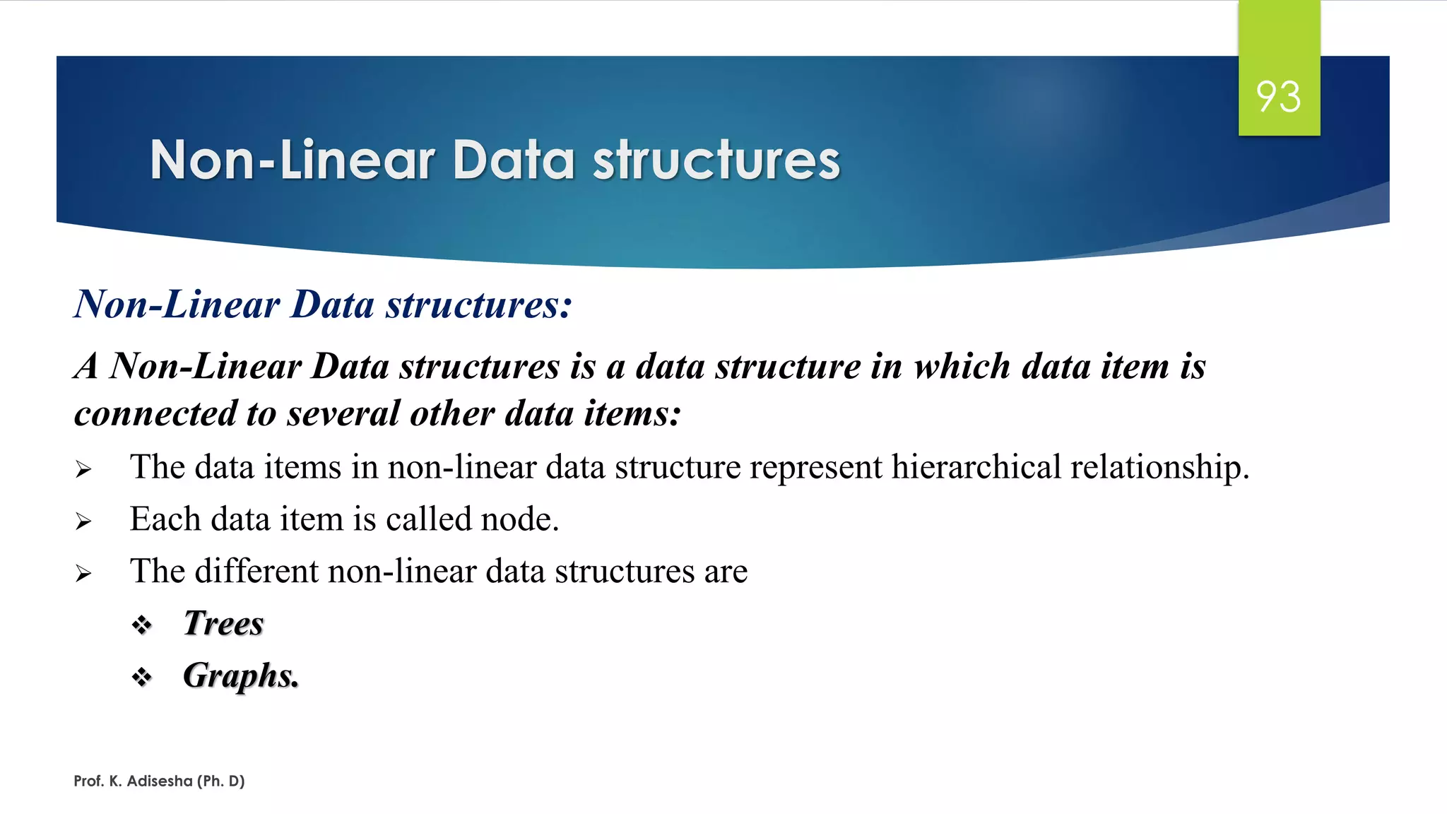Non-Linear Data structures
Prof. K. Adisesha (Ph. D)
93
Non-Linear Data structures:
A Non-Linear Data structures is a data structure in which data item is
connected to several other data items:
➢ The data items in non-linear data structure represent hierarchical relationship.
➢ Each data item is called node.
➢ The different non-linear data structures are
❖ Trees
❖ Graphs.
 
