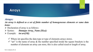 Arrays
Prof. K. Adisesha (Ph. D)
13
Arrays:
An array is defined as a set of finite number of homogeneous elements or same data
items:
➢ Declaration of array is as follows:
➢ Syntax: Datatype Array_Name [Size];
➢ Example: int arr[10];
✓ Where int specifies the data type or type of elements arrays stores.
✓ “arr” is the name of array & the number specified inside the square brackets is the
number of elements an array can store, this is also called sized or length of array.
 