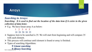 Arrays
Prof. K. Adisesha (Ph. D)
25
Searching in Arrays:
Searching: It is used to find out the location of the data item if it exists in the given
collection of data items:
➢ E.g. We have linear array A as below:
1 2 3 4 5
10 20 50 30 35
➢ Suppose item to be searched is 35. We will start from beginning and will compare 35
with each element.
➢ This process will continue until element is found or array is finished.
➢ Types of searching Algorithms:
❖ Linear searching
❖ Binary Searching
 