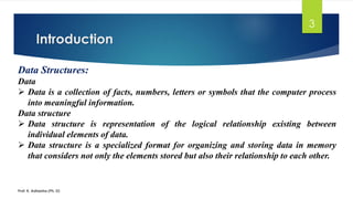 Introduction
Prof. K. Adisesha (Ph. D)
3
Data Structures:
Data
➢ Data is a collection of facts, numbers, letters or symbols that the computer process
into meaningful information.
Data structure
➢ Data structure is representation of the logical relationship existing between
individual elements of data.
➢ Data structure is a specialized format for organizing and storing data in memory
that considers not only the elements stored but also their relationship to each other.
 