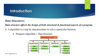 Introduction
Prof. K. Adisesha (Ph. D)
4
Data Structures:
Data structure affects the design of both structural & functional aspects of a program.
➢ A algorithm is a step by step procedure to solve a particular function.
➢ Program=algorithm + Data Structure
 