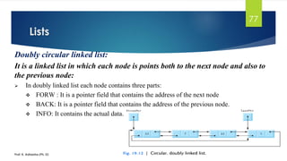 Lists
Prof. K. Adisesha (Ph. D)
77
Doubly circular linked list:
It is a linked list in which each node is points both to the next node and also to
the previous node:
➢ In doubly linked list each node contains three parts:
❖ FORW : It is a pointer field that contains the address of the next node
❖ BACK: It is a pointer field that contains the address of the previous node.
❖ INFO: It contains the actual data.
 