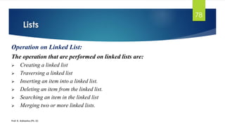 Lists
Prof. K. Adisesha (Ph. D)
78
Operation on Linked List:
The operation that are performed on linked lists are:
➢ Creating a linked list
➢ Traversing a linked list
➢ Inserting an item into a linked list.
➢ Deleting an item from the linked list.
➢ Searching an item in the linked list
➢ Merging two or more linked lists.
 