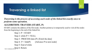 81
Traversing is the process of accessing each node of the linked list exactly once to
perform some operation.
ALGORITHM: TRAVERS (START, P)
START contains the address of the first node. Another pointer p is temporarily used to visit all the nodes
from the beginning to the end of the linked list.
Step 1: P = START
Step 2: while P != NULL
Step 3: PROCESS data (P) [Fetch the data]
Step 4: P = link(P) [Advance P to next node]
Step 5: End of while
Step 6: Return
Traversing a linked list
Prof. K. Adisesha (Ph. D)
 