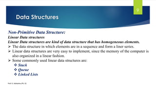 Data Structures
Prof. K. Adisesha (Ph. D)
9
Non-Primitive Data Structure:
Linear Data structures
Linear Data structures are kind of data structure that has homogeneous elements.
➢ The data structure in which elements are in a sequence and form a liner series.
➢ Linear data structures are very easy to implement, since the memory of the computer is
also organized in a linear fashion.
➢ Some commonly used linear data structures are:
❖ Stack
❖ Queue
❖ Linked Lists
 