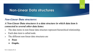 Non-Linear Data structures
Prof. K. Adisesha (Ph. D)
93
Non-Linear Data structures:
A Non-Linear Data structures is a data structure in which data item is
connected to several other data items:
➢ The data items in non-linear data structure represent hierarchical relationship.
➢ Each data item is called node.
➢ The different non-linear data structures are
❖ Trees
❖ Graphs.
 
