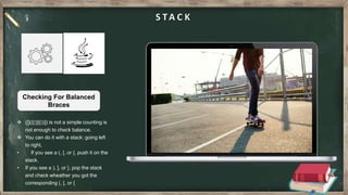 S TA C K
 ([]({()}[())]) is not a simple counting is
not enough to check balance.
 You can do it with a stack: going left
to right,
• If you see a (, [, or {, push it on the
stack.
• If you see a ), ], or }, pop the stack
and check wheather you got the
corresponding (, [, or {
Checking For Balanced
Braces
 