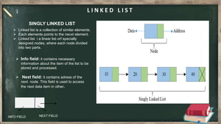 L I N K E D L I S T
SINGLY LINKED LIST
 Linked list is a collection of similar elements.
 Each elements points to the necxt element.
 Linked list i a linear list orf specially
designed nodes, where each node divided
into two parts.
INFO FIELD NEXT FIELD
 Info field: it contains necessary
information about the item of the list to be
stored and processed.
 Next field: it contains adress of the
next node. This field is used to access
the next data item in other.
 
