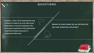 Suppose a stack is to be implemented using
a linked list instead of an array. What would
be the effect on the time complexity of the
push and pop operations of the implemented
using linked list(Assuming stack is
implemented efficiency)?
Mention for which header list, you will found the
last node contains the null pointer?
Q U E S T I O N S
 