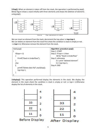 9
2.Pop(): When an element is taken off from the stack, the operation is performed by pop().
Below figure shows a stack initially with three elements and shows the deletion of elements
using pop().
We can insert an element from the stack, decrement the top value i.e top=top-1.
We can delete an element from the stack first check the condition is stack is empty or not.
i.e top==-1. Otherwise remove the element from the stack.
Void pop()
{
If(top==-1)
{
Printf(“Stack is Underflow”);
}
else
{
printf(“Delete data %d”,stack[top]);
top=top-1;
}
}
Algorithm: procedure pop():
Step 1: START
Step 2: if top==-1 then
Write “Stack is Underflow”
Step 3: otherwise
3.1: print “deleted element”
3.2: top=top-1;
Step 4: END
3.display(): This operation performed display the elements in the stack. We display the
element in the stack check the condition is stack is empty or not i.e top==-1.Otherwise
display the list of elements in the stack.
 