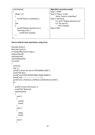 10
void display()
{
If(top==-1)
{
Printf(“Stack is Underflow”);
}
else
{
printf(“Display elements are:);
for(i=top;i>=0;i--)
printf(“%d”,stack[i]);
}
}
Algorithm: procedure pop():
Step 1: START
Step 2: if top==-1 then
Write “Stack is Underflow”
Step 3: otherwise
3.1: print “Display elements are”
3.2: for top to 0
Print ‘stack[i]’
Step 4: END
Source code for stack operations, using array:
#include<stdio.h>
#inlcude<conio.h>
int stack[100],choice,n,top,x,i;
void push(void);
void pop(void);
void display(void);
int main()
{
//clrscr();
top=-1;
printf("n Enter the size of STACK[MAX=100]:");
scanf("%d",&n);
printf("nt STACK OPERATIONS USING ARRAY");
printf("nt--------------------------------");
printf("nt 1.PUSHnt 2.POPnt 3.DISPLAYnt 4.EXIT");
do
{
printf("n Enter the Choice:");
scanf("%d",&choice);
switch(choice)
{
case 1:
{
push();
break;
}
case 2:
{
pop();
break;
}
case 3:
{
 