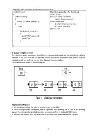 19
c.dispaly(): which displays an elements in the queue.
void deletion()
{
if(front==rear)
{
printf("n Queue is empty");
}
else
{
for(i=front; i<rear; i++)
{
printf("%d",queue[i]);
printf("n");
}
}
}
Algorithm: procedure for deletion():
Step-1:START
Step-2: if front==rear then
Write’ Queue is empty’
Step-3: otherwise
3.1: for i=front to rear then
3.2: print ‘queue[i]’
Step-4:STOP
2. Queue using Linked list:
We can represent a queue as a linked list. In a queue data is deleted from the front end and
inserted at the rear end. We can perform similar operations on the two ends of alist. We use
two pointers front and rear for our linked queue implementation.
The linked queue looks as shown in figure:
Applications of Queue:
1. It is used to schedule the jobs to be processed by the CPU.
2. When multiple users send print jobs to a printer, each printing job is kept in the printing
queue. Then the printer prints those jobs according to first in first out (FIFO) basis.
3. Breadth first search uses a queue data structure to find an element from a graph.
 