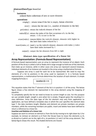 29
Array Representation: (Formula Based Representation)
A formula based representation uses an array to represent the instance of an object. Each
position of the Array is called a Cell or Node and is large enough to hold one of the elements
that make up an instance, while in other cases one array can represent several instances.
Individual elements of an instance are located in the array using a mathematical formula.
Suppose one array is used for each list to be represented. We need to map the
elements of a list to positions in the array used to represent it. In a formula based
representation, a mathematical formula determines the location of each element. A simple
mapping formulas is
This equation states that the ith
element of the list is in position i-1 of the array. The below
figure shows a five element list represented in the array element using the mapping of
equation.
To completely specify the list we need to know its current length or size. For this purpose
we use variable length. Length is zero when list is empty. Program gives the resulting C++
class definition. Since the data type of the list element may vary from application to
application, we have defined a template class in which the user specifies the element data
type T. the data members length, MaxSize and element are private members are private
members, while the remaining members are public. Insert and delete have been defined to
return a reference to a linear list.
Insertion and Deletion of a Linear List:
Suppose we want to remove an element ei from the list by moving to its right down by 1.For
example, to remove an element e1=2 from the list,we have to move the elements e2=4,
e3=8,and e4=1,which are to the right of e1, to positions 1,2 and 3 of the array element. The
below figure shows this result. The shaded elements are moved.
Location (i) = i-1
 
