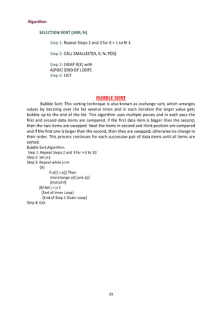 39
Algorithm
SELECTION SORT (ARR, N)
Step 1: Repeat Steps 2 and 3 for K = 1 to N-1
Step 2: CALL SMALLEST(A, K, N, POS)
Step 3: SWAP A[K] with
A[POS] [END OF LOOP]
Step 4: EXIT
BUBBLE SORT
Bubble Sort: This sorting technique is also known as exchange sort, which arranges
values by iterating over the list several times and in each iteration the larger value gets
bubble up to the end of the list. This algorithm uses multiple passes and in each pass the
first and second data items are compared. if the first data item is bigger than the second,
then the two items are swapped. Next the items in second and third position are compared
and if the first one is larger than the second, then they are swapped, otherwise no change in
their order. This process continues for each successive pair of data items until all items are
sorted.
Bubble Sort Algorithm:
Step 1: Repeat Steps 2 and 3 for i=1 to 10
Step 2: Set j=1
Step 3: Repeat while j<=n
(A)
if a[i] < a[j] Then
interchange a[i] and a[j]
[End of if]
(B) Set j = j+1
[End of Inner Loop]
[End of Step 1 Outer Loop]
Step 4: Exit
 