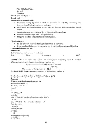 42
Print ARR after ith
pass
Set i=i+1
End while
Step 3: print no.of passes i-1
Step 4: end
Advantages of Insertion Sort:
 It is simple sorting algorithm, in which the elements are sorted by considering one
item at a time. The implementation is simple.
 It is efficient for smaller data set and for data set that has been substantially sorted
before.
 It does not change the relative order of elements with equal keys
 It reduces unnecessary travels through the array
 It requires constant amount of extra memory space.
Disadvantages:-
 It is less efficient on list containing more number of elements.
 As the number of elements increases the performance of program would be slow
Complexity of Insertion Sort:
BEST CASE:-
Only one comparison is made in each pass.
The Time complexity is O(n2
).
WORST CASE:- In the worst case i.e; if the list is arranged in descending order, the number
of comparisons required by the insertion sort is given by:
1+2+3+……………………….+(n-2)+(n-1)= (n*(n-1))/2;
= (n2
-n)/2.
The number of Comparisons are O(n2
).
AVERAGE CASE:- In average case the numer of comparisons is given by
1
2
+
2
2
+
3
3
+ ⋯ +
(n−2)
2
+
(n−1)
2
=
n∗(n−1)
2∗2
=(n2
-n)/4 = O(n2
).
Program:
/* Program to implement insertion sort*/
#include<iostream.h>
#include<conio.h>
main()
{
int a[10],i,j,n,t;
clrscr();
cout<<”n Enter number of elements to be Sort:”;
cin>>n;
cout<<”n Enter the elements to be Sorted:”;
for(i=0;i<n;i++)
cin>>a[i];
for(i=0;i<n;i++)
{ t=a[i];
J=I;
while((j>0)&&(a[j-1]>t))
{ a[j]=a[j-1];
 