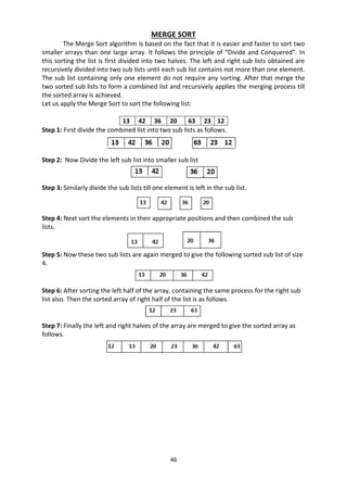 46
MERGE SORT
The Merge Sort algorithm is based on the fact that it is easier and faster to sort two
smaller arrays than one large array. It follows the principle of “Divide and Conquered”. In
this sorting the list is first divided into two halves. The left and right sub lists obtained are
recursively divided into two sub lists until each sub list contains not more than one element.
The sub list containing only one element do not require any sorting. After that merge the
two sorted sub lists to form a combined list and recursively applies the merging process till
the sorted array is achieved.
Let us apply the Merge Sort to sort the following list:
13 42 36 20 63 23 12
Step 1: First divide the combined list into two sub lists as follows.
Step 2: Now Divide the left sub list into smaller sub list
Step 3: Similarly divide the sub lists till one element is left in the sub list.
Step 4: Next sort the elements in their appropriate positions and then combined the sub
lists.
Step 5: Now these two sub lists are again merged to give the following sorted sub list of size
4.
Step 6: After sorting the left half of the array, containing the same process for the right sub
list also. Then the sorted array of right half of the list is as follows.
Step 7: Finally the left and right halves of the array are merged to give the sorted array as
follows.
 