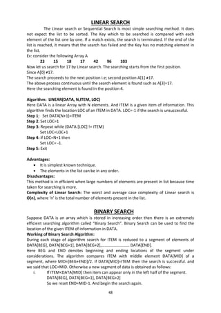 48
LINEAR SEARCH
The Linear search or Sequential Search is most simple searching method. It does
not expect the list to be sorted. The Key which to be searched is compared with each
element of the list one by one. If a match exists, the search is terminated. If the end of the
list is reached, it means that the search has failed and the Key has no matching element in
the list.
Ex: consider the following Array A
23 15 18 17 42 96 103
Now let us search for 17 by Linear search. The searching starts from the first position.
Since A[0] ≠17.
The search proceeds to the next position i.e; second position A[1] ≠17.
The above process continuous until the search element is found such as A[3]=17.
Here the searching element is found in the position 4.
Algorithm: LINEAR(DATA, N,ITEM, LOC)
Here DATA is a linear Array with N elements. And ITEM is a given item of information. This
algorithm finds the location LOC of an ITEM in DATA. LOC=-1 if the search is unsuccessful.
Step 1: Set DATA[N+1]=ITEM
Step 2: Set LOC=1
Step 3: Repeat while (DATA [LOC] != ITEM)
Set LOC=LOC+1
Step 4: if LOC=N+1 then
Set LOC= -1.
Step 5: Exit
Advantages:
 It is simplest known technique.
 The elements in the list can be in any order.
Disadvantages:
This method is in efficient when large numbers of elements are present in list because time
taken for searching is more.
Complexity of Linear Search: The worst and average case complexity of Linear search is
O(n), where ‘n’ is the total number of elements present in the list.
BINARY SEARCH
Suppose DATA is an array which is stored in increasing order then there is an extremely
efficient searching algorithm called “Binary Search”. Binary Search can be used to find the
location of the given ITEM of information in DATA.
Working of Binary Search Algorithm:
During each stage of algorithm search for ITEM is reduced to a segment of elements of
DATA[BEG], DATA[BEG+1], DATA[BEG+2],……………………… DATA[END].
Here BEG and END denotes beginning and ending locations of the segment under
considerations. The algorithm compares ITEM with middle element DATA[MID] of a
segment, where MID=[BEG+END]/2. If DATA[MID]=ITEM then the search is successful. and
we said that LOC=MID. Otherwise a new segment of data is obtained as follows:
i. If ITEM<DATA[MID] then item can appear only in the left half of the segment.
DATA[BEG], DATA[BEG+1], DATA[BEG+2]
So we reset END=MID-1. And begin the search again.
 